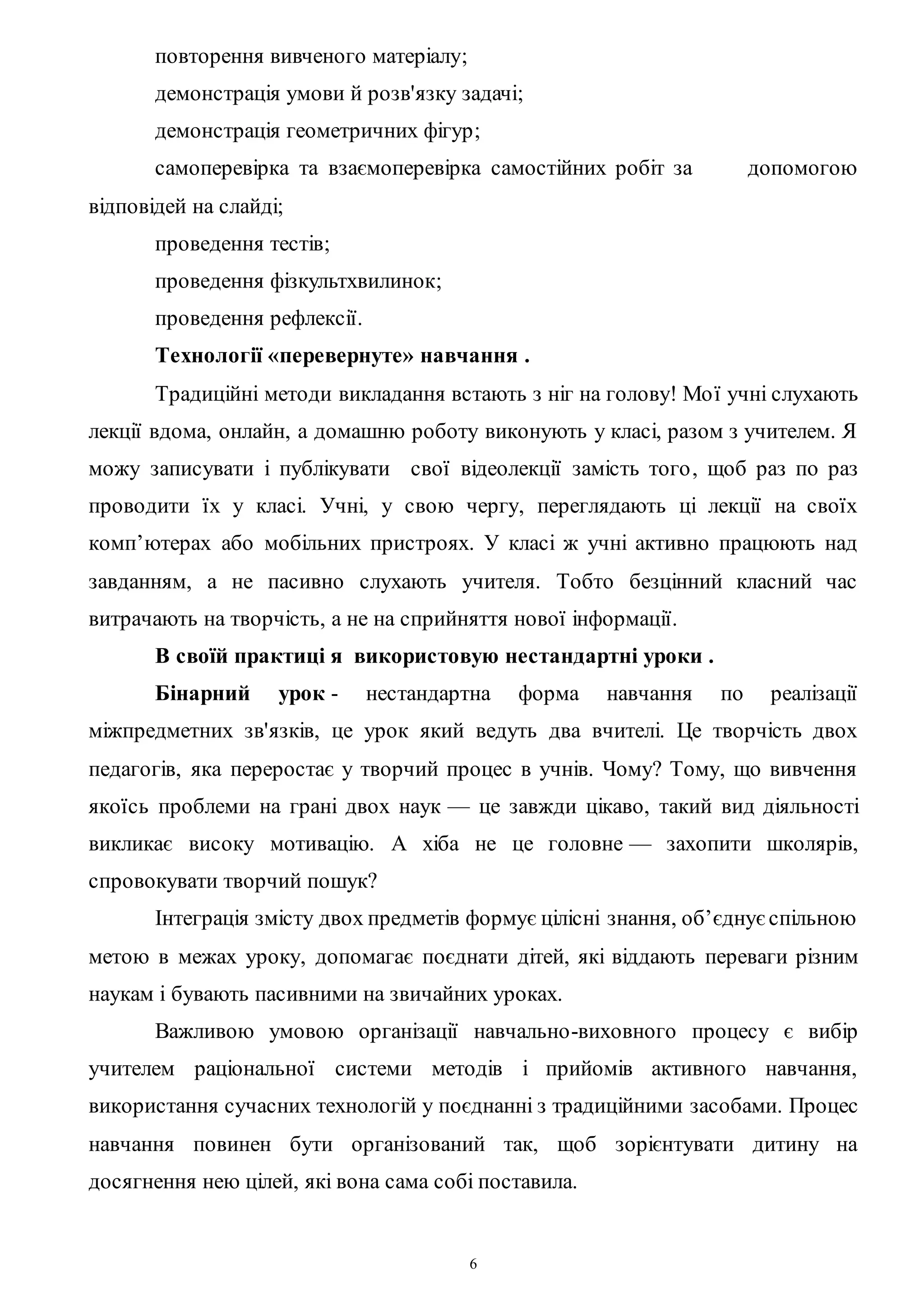 6
повторення вивченого матеріалу;
демонстрація умови й розв'язку задачі;
демонстрація геометричних фігур;
самоперевірка та взаємоперевірка самостійних робіт за допомогою
відповідей на слайді;
проведення тестів;
проведення фізкультхвилинок;
проведення рефлексії.
Технології «перевернуте» навчання .
Традиційні методи викладання встають з ніг на голову! Мої учні слухають
лекції вдома, онлайн, а домашню роботу виконують у класі, разом з учителем. Я
можу записувати і публікувати свої відеолекції замість того, щоб раз по раз
проводити їх у класі. Учні, у свою чергу, переглядають ці лекції на своїх
комп’ютерах або мобільних пристроях. У класі ж учні активно працюють над
завданням, а не пасивно слухають учителя. Тобто безцінний класний час
витрачають на творчість, а не на сприйняття нової інформації.
В своїй практиці я використовую нестандартні уроки .
Бінарний урок - нестандартна форма навчання по реалізації
міжпредметних зв'язків, це урок який ведуть два вчителі. Це творчість двох
педагогів, яка переростає у творчий процес в учнів. Чому? Тому, що вивчення
якоїсь проблеми на грані двох наук — це завжди цікаво, такий вид діяльності
викликає високу мотивацію. А хіба не це головне — захопити школярів,
спровокувати творчий пошук?
Інтеграція змісту двох предметів формує цілісні знання, об’єднуєспільною
метою в межах уроку, допомагає поєднати дітей, які віддають переваги різним
наукам і бувають пасивними на звичайних уроках.
Важливою умовою організації навчально-виховного процесу є вибір
учителем раціональної системи методів і прийомів активного навчання,
використання сучасних технологій у поєднанні з традиційними засобами. Процес
навчання повинен бути організований так, щоб зорієнтувати дитину на
досягнення нею цілей, які вона сама собі поставила.
 