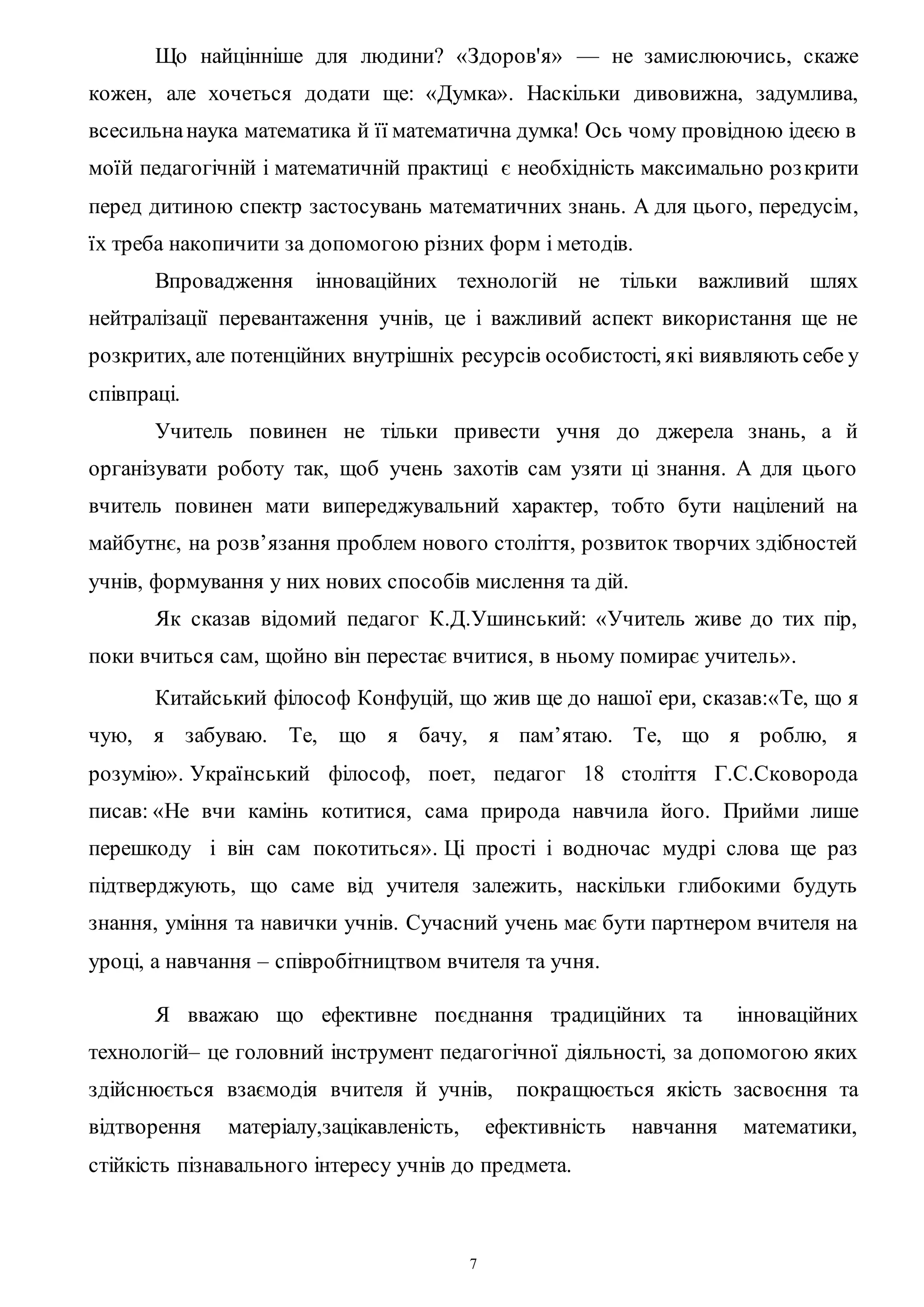 7
Що найцінніше для людини? «Здоров'я» — не замислюючись, скаже
кожен, але хочеться додати ще: «Думка». Наскільки дивовижна, задумлива,
всесильнанаука математика й її математична думка! Ось чому провідною ідеєю в
моїй педагогічній і математичній практиці є необхідність максимально розкрити
перед дитиною спектр застосувань математичних знань. А для цього, передусім,
їх треба накопичити за допомогою різних форм і методів.
Впровадження інноваційних технологій не тільки важливий шлях
нейтралізації перевантаження учнів, це і важливий аспект використання ще не
розкритих, але потенційних внутрішніх ресурсів особистості, які виявляють себе у
співпраці.
Учитель повинен не тільки привести учня до джерела знань, а й
організувати роботу так, щоб учень захотів сам узяти ці знання. А для цього
вчитель повинен мати випереджувальний характер, тобто бути націлений на
майбутнє, на розв’язання проблем нового століття, розвиток творчих здібностей
учнів, формування у них нових способів мислення та дій.
Як сказав відомий педагог К.Д.Ушинський: «Учитель живе до тих пір,
поки вчиться сам, щойно він перестає вчитися, в ньому помирає учитель».
Китайський філософ Конфуцій, що жив ще до нашої ери, сказав:«Те, що я
чую, я забуваю. Те, що я бачу, я пам’ятаю. Те, що я роблю, я
розумію». Український філософ, поет, педагог 18 століття Г.С.Сковорода
писав: «Не вчи камінь котитися, сама природа навчила його. Прийми лише
перешкоду і він сам покотиться». Ці прості і водночас мудрі слова ще раз
підтверджують, що саме від учителя залежить, наскільки глибокими будуть
знання, уміння та навички учнів. Сучасний учень має бути партнером вчителя на
уроці, а навчання – співробітництвом вчителя та учня.
Я вважаю що ефективне поєднання традиційних та інноваційних
технологій– це головний інструмент педагогічної діяльності, за допомогою яких
здійснюється взаємодія вчителя й учнів, покращюється якість засвоєння та
відтворення матеріалу,зацікавленість, ефективність навчання математики,
стійкість пізнавального інтересу учнів до предмета.
 