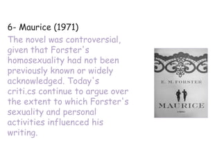 6- Maurice (1971)
The novel was controversial,
given that Forster's
homosexuality had not been
previously known or widely
acknowledged. Today's
criti.cs continue to argue over
the extent to which Forster's
sexuality and personal
activities influenced his
writing.
 