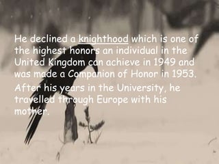 He declined a knighthood which is one of
the highest honors an individual in the
United Kingdom can achieve in 1949 and
was made a Companion of Honor in 1953.
After his years in the University, he
travelled through Europe with his
mother.
 
