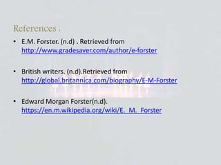 References :
• E.M. Forster. (n.d) . Retrieved from
http://www.gradesaver.com/author/e-forster
• British writers. (n.d).Retrieved from
http://global.britannica.com/biography/E-M-Forster
• Edward Morgan Forster(n.d).
https://en.m.wikipedia.org/wiki/E._M._Forster
 