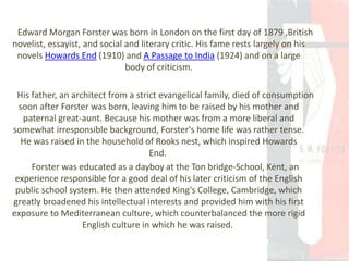 Edward Morgan Forster was born in London on the first day of 1879 ,British
novelist, essayist, and social and literary critic. His fame rests largely on his
novels Howards End (1910) and A Passage to India (1924) and on a large
body of criticism.
His father, an architect from a strict evangelical family, died of consumption
soon after Forster was born, leaving him to be raised by his mother and
paternal great-aunt. Because his mother was from a more liberal and
somewhat irresponsible background, Forster's home life was rather tense.
He was raised in the household of Rooks nest, which inspired Howards
End.
Forster was educated as a dayboy at the Ton bridge-School, Kent, an
experience responsible for a good deal of his later criticism of the English
public school system. He then attended King's College, Cambridge, which
greatly broadened his intellectual interests and provided him with his first
exposure to Mediterranean culture, which counterbalanced the more rigid
English culture in which he was raised.
 