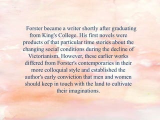 Forster became a writer shortly after graduating
from King's College. His first novels were
products of that particular time stories about the
changing social conditions during the decline of
Victorianism. However, these earlier works
differed from Forster's contemporaries in their
more colloquial style and established the
author's early conviction that men and women
should keep in touch with the land to cultivate
their imaginations.
 