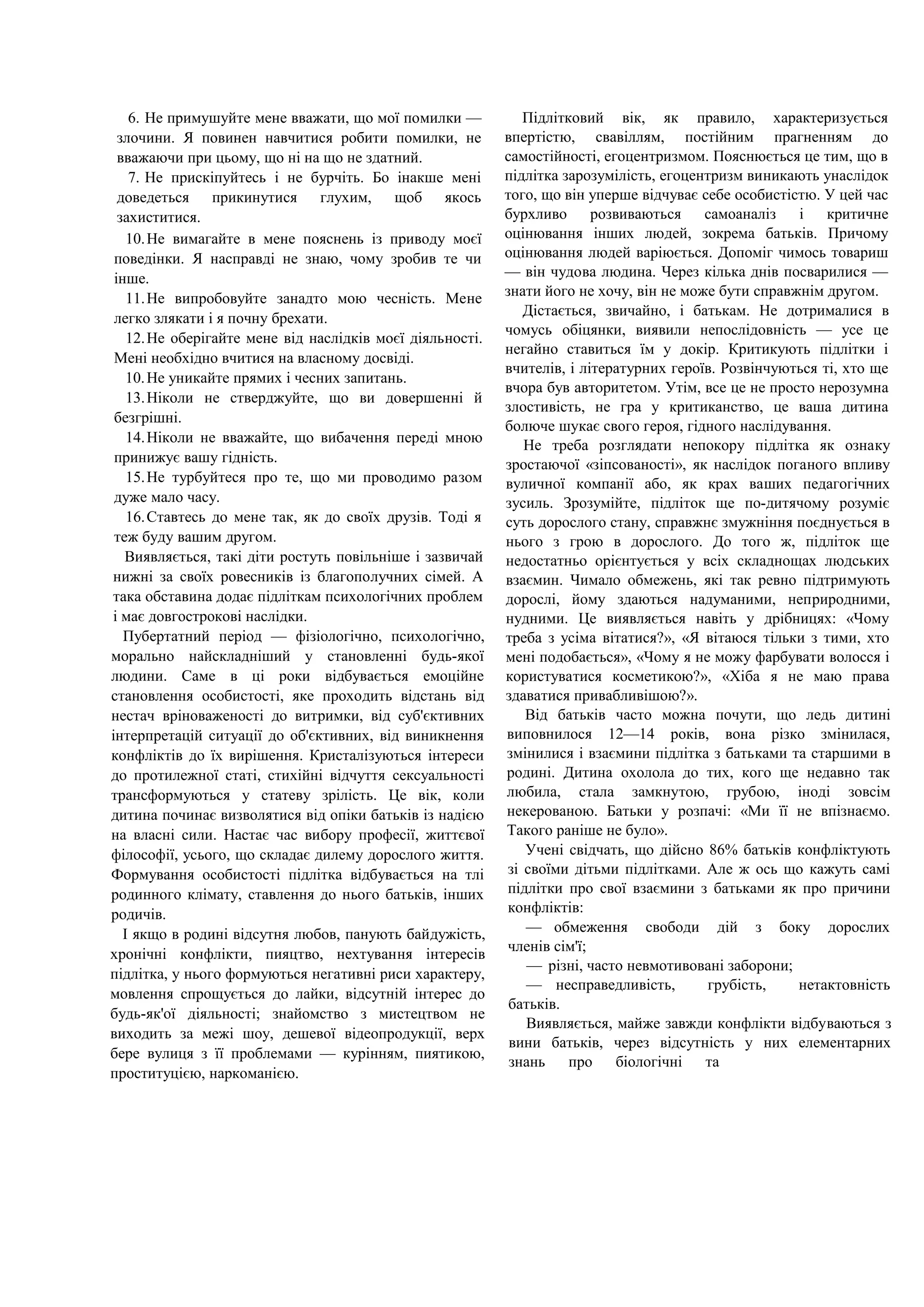 6. Не примушуйте мене вважати, що мої помилки —
злочини. Я повинен навчитися робити помилки, не
вважаючи при цьому, що ні на що не здатний.
7. Не прискіпуйтесь і не бурчіть. Бо інакше мені
доведеться прикинутися глухим, щоб якось
захиститися.
10.Не вимагайте в мене пояснень із приводу моєї
поведінки. Я насправді не знаю, чому зробив те чи
інше.
11.Не випробовуйте занадто мою чесність. Мене
легко злякати і я почну брехати.
12.Не оберігайте мене від наслідків моєї діяльності.
Мені необхідно вчитися на власному досвіді.
10.Не уникайте прямих і чесних запитань.
13.Ніколи не стверджуйте, що ви довершенні й
безгрішні.
14.Ніколи не вважайте, що вибачення переді мною
принижує вашу гідність.
15.Не турбуйтеся про те, що ми проводимо разом
дуже мало часу.
16.Ставтесь до мене так, як до своїх друзів. Тоді я
теж буду вашим другом.
Виявляється, такі діти ростуть повільніше і зазвичай
нижні за своїх ровесників із благополучних сімей. А
така обставина додає підліткам психологічних проблем
і має довгострокові наслідки.
Пубертатний період — фізіологічно, психологічно,
морально найскладніший у становленні будь-якої
людини. Саме в ці роки відбувається емоційне
становлення особистості, яке проходить відстань від
нестач вріноваженості до витримки, від суб'єктивних
інтерпретацій ситуації до об'єктивних, від виникнення
конфліктів до їх вирішення. Кристалізуються інтереси
до протилежної статі, стихійні відчуття сексуальності
трансформуються у статеву зрілість. Це вік, коли
дитина починає визволятися від опіки батьків із надією
на власні сили. Настає час вибору професії, життєвої
філософії, усього, що складає дилему дорослого життя.
Формування особистості підлітка відбувається на тлі
родинного клімату, ставлення до нього батьків, інших
родичів.
І якщо в родині відсутня любов, панують байдужість,
хронічні конфлікти, пияцтво, нехтування інтересів
підлітка, у нього формуються негативні риси характеру,
мовлення спрощується до лайки, відсутній інтерес до
будь-як'ої діяльності; знайомство з мистецтвом не
виходить за межі шоу, дешевої відеопродукції, верх
бере вулиця з її проблемами — курінням, пиятикою,
проституцією, наркоманією.
Підлітковий вік, як правило, характеризується
впертістю, свавіллям, постійним прагненням до
самостійності, егоцентризмом. Пояснюється це тим, що в
підлітка зарозумілість, егоцентризм виникають унаслідок
того, що він уперше відчуває себе особистістю. У цей час
бурхливо розвиваються самоаналіз і критичне
оцінювання інших людей, зокрема батьків. Причому
оцінювання людей варіюється. Допоміг чимось товариш
— він чудова людина. Через кілька днів посварилися —
знати його не хочу, він не може бути справжнім другом.
Дістається, звичайно, і батькам. Не дотрималися в
чомусь обіцянки, виявили непослідовність — усе це
негайно ставиться їм у докір. Критикують підлітки і
вчителів, і літературних героїв. Розвінчуються ті, хто ще
вчора був авторитетом. Утім, все це не просто нерозумна
злостивість, не гра у критиканство, це ваша дитина
болюче шукає свого героя, гідного наслідування.
Не треба розглядати непокору підлітка як ознаку
зростаючої «зіпсованості», як наслідок поганого впливу
вуличної компанії або, як крах ваших педагогічних
зусиль. Зрозумійте, підліток ще по-дитячому розуміє
суть дорослого стану, справжнє змужніння поєднується в
нього з грою в дорослого. До того ж, підліток ще
недостатньо орієнтується у всіх складнощах людських
взаємин. Чимало обмежень, які так ревно підтримують
дорослі, йому здаються надуманими, неприродними,
нудними. Це виявляється навіть у дрібницях: «Чому
треба з усіма вітатися?», «Я вітаюся тільки з тими, хто
мені подобається», «Чому я не можу фарбувати волосся і
користуватися косметикою?», «Хіба я не маю права
здаватися привабливішою?».
Від батьків часто можна почути, що ледь дитині
виповнилося 12—14 років, вона різко змінилася,
змінилися і взаємини підлітка з батьками та старшими в
родині. Дитина охолола до тих, кого ще недавно так
любила, стала замкнутою, грубою, іноді зовсім
некерованою. Батьки у розпачі: «Ми її не впізнаємо.
Такого раніше не було».
Учені свідчать, що дійсно 86% батьків конфліктують
зі своїми дітьми підлітками. Але ж ось що кажуть самі
підлітки про свої взаємини з батьками як про причини
конфліктів:
— обмеження свободи дій з боку дорослих
членів сім'ї;
— різні, часто невмотивовані заборони;
— несправедливість, грубість, нетактовність
батьків.
Виявляється, майже завжди конфлікти відбуваються з
вини батьків, через відсутність у них елементарних
знань про біологічні та
 
