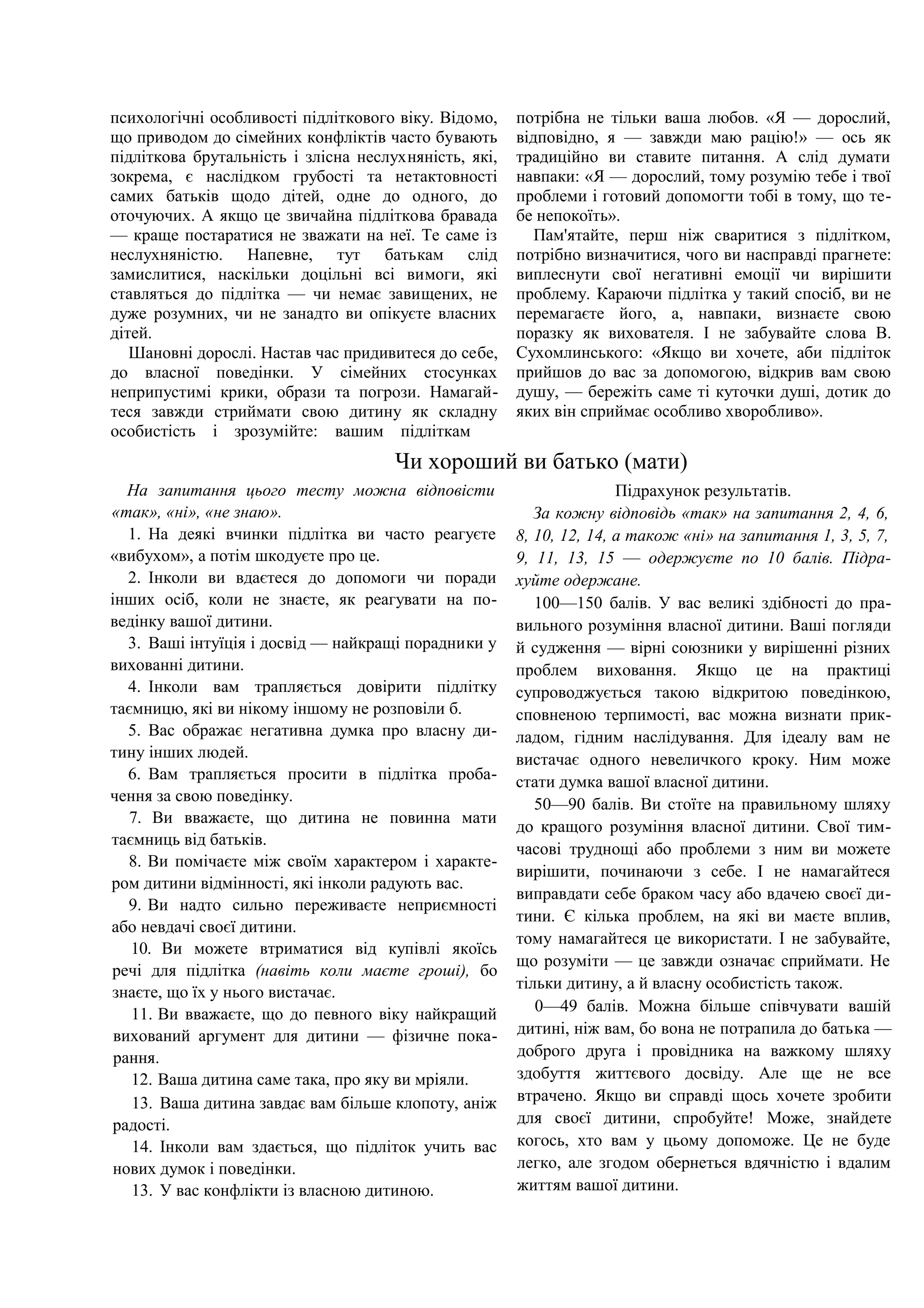 психологічні особливості підліткового віку. Відомо,
що приводом до сімейних конфліктів часто бувають
підліткова брутальність і злісна неслухняність, які,
зокрема, є наслідком грубості та нетактовності
самих батьків щодо дітей, одне до одного, до
оточуючих. А якщо це звичайна підліткова бравада
— краще постаратися не зважати на неї. Те саме із
неслухняністю. Напевне, тут батькам слід
замислитися, наскільки доцільні всі вимоги, які
ставляться до підлітка — чи немає завищених, не
дуже розумних, чи не занадто ви опікуєте власних
дітей.
Шановні дорослі. Настав час придивитеся до себе,
до власної поведінки. У сімейних стосунках
неприпустимі крики, образи та погрози. Намагай-
теся завжди стриймати свою дитину як складну
особистість і зрозумійте: вашим підліткам
потрібна не тільки ваша любов. «Я — дорослий,
відповідно, я — завжди маю рацію!» — ось як
традиційно ви ставите питання. А слід думати
навпаки: «Я — дорослий, тому розумію тебе і твої
проблеми і готовий допомогти тобі в тому, що те-
бе непокоїть».
Пам'ятайте, перш ніж сваритися з підлітком,
потрібно визначитися, чого ви насправді прагнете:
виплеснути свої негативні емоції чи вирішити
проблему. Караючи підлітка у такий спосіб, ви не
перемагаєте його, а, навпаки, визнаєте свою
поразку як вихователя. І не забувайте слова В.
Сухомлинського: «Якщо ви хочете, аби підліток
прийшов до вас за допомогою, відкрив вам свою
душу, — бережіть саме ті куточки душі, дотик до
яких він сприймає особливо хворобливо».
Чи хороший ви батько (мати)
На запитання цього тесту можна відповісти
«так», «ні», «не знаю».
1. На деякі вчинки підлітка ви часто реагуєте
«вибухом», а потім шкодуєте про це.
2. Інколи ви вдаєтеся до допомоги чи поради
інших осіб, коли не знаєте, як реагувати на по-
ведінку вашої дитини.
3. Ваші інтуїція і досвід — найкращі порадники у
вихованні дитини.
4. Інколи вам трапляється довірити підлітку
таємницю, які ви нікому іншому не розповіли б.
5. Вас ображає негативна думка про власну ди-
тину інших людей.
6. Вам трапляється просити в підлітка проба-
чення за свою поведінку.
7. Ви вважаєте, що дитина не повинна мати
таємниць від батьків.
8. Ви помічаєте між своїм характером і характе-
ром дитини відмінності, які інколи радують вас.
9. Ви надто сильно переживаєте неприємності
або невдачі своєї дитини.
10. Ви можете втриматися від купівлі якоїсь
речі для підлітка (навіть коли маєте гроші), бо
знаєте, що їх у нього вистачає.
11. Ви вважаєте, що до певного віку найкращий
вихований аргумент для дитини — фізичне пока-
рання.
12. Ваша дитина саме така, про яку ви мріяли.
13. Ваша дитина завдає вам більше клопоту, аніж
радості.
14. Інколи вам здається, що підліток учить вас
нових думок і поведінки.
13. У вас конфлікти із власною дитиною.
Підрахунок результатів.
За кожну відповідь «так» на запитання 2, 4, 6,
8, 10, 12, 14, а також «ні» на запитання 1, 3, 5, 7,
9, 11, 13, 15 — одержуєте по 10 балів. Підра-
хуйте одержане.
100—150 балів. У вас великі здібності до пра-
вильного розуміння власної дитини. Ваші погляди
й судження — вірні союзники у вирішенні різних
проблем виховання. Якщо це на практиці
супроводжується такою відкритою поведінкою,
сповненою терпимості, вас можна визнати прик-
ладом, гідним наслідування. Для ідеалу вам не
вистачає одного невеличкого кроку. Ним може
стати думка вашої власної дитини.
50—90 балів. Ви стоїте на правильному шляху
до кращого розуміння власної дитини. Свої тим-
часові труднощі або проблеми з ним ви можете
вирішити, починаючи з себе. І не намагайтеся
виправдати себе браком часу або вдачею своєї ди-
тини. Є кілька проблем, на які ви маєте вплив,
тому намагайтеся це використати. І не забувайте,
що розуміти — це завжди означає сприймати. Не
тільки дитину, а й власну особистість також.
0—49 балів. Можна більше співчувати вашій
дитині, ніж вам, бо вона не потрапила до батька —
доброго друга і провідника на важкому шляху
здобуття життєвого досвіду. Але ще не все
втрачено. Якщо ви справді щось хочете зробити
для своєї дитини, спробуйте! Може, знайдете
когось, хто вам у цьому допоможе. Це не буде
легко, але згодом обернеться вдячністю і вдалим
життям вашої дитини.
 