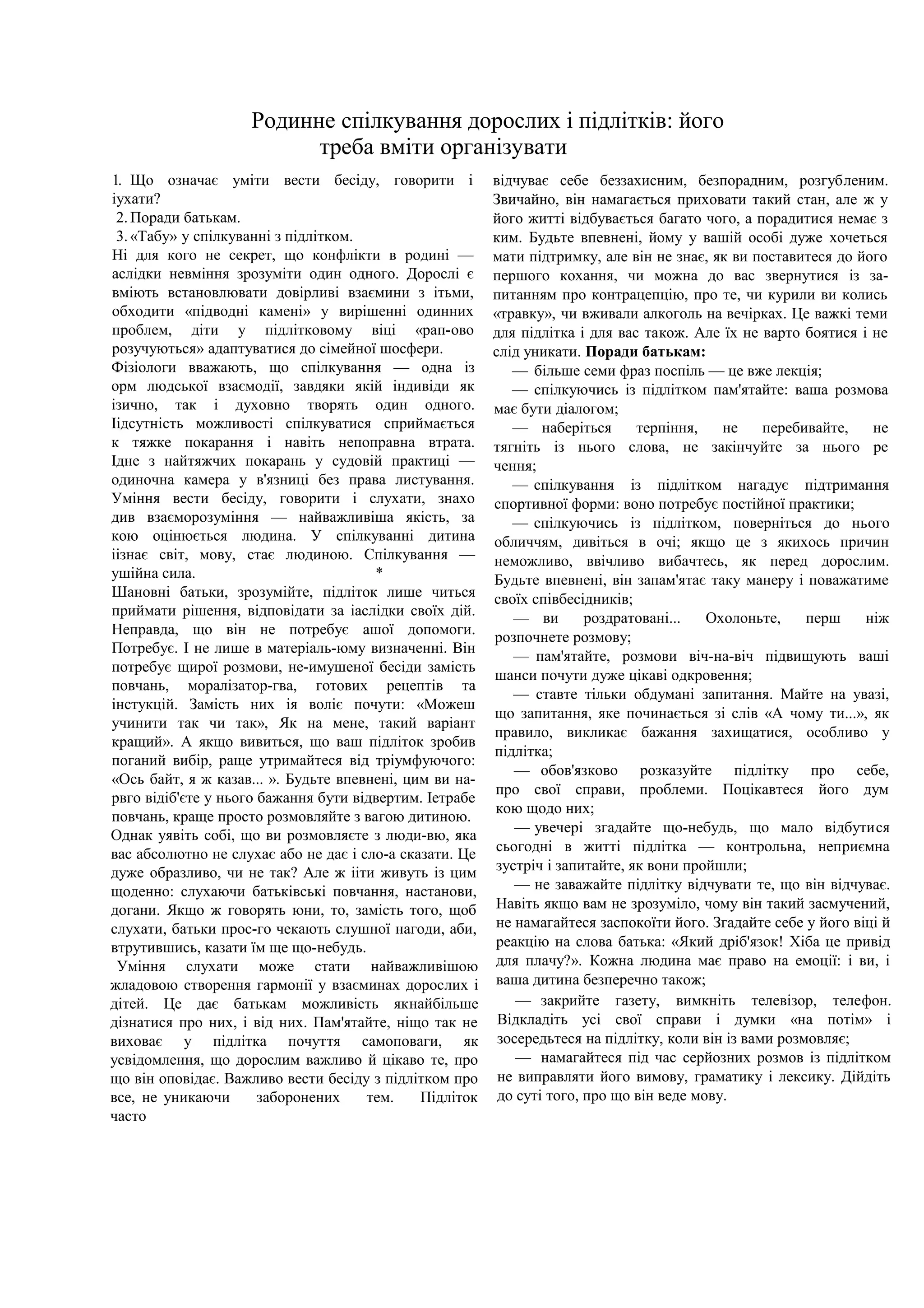 Родинне спілкування дорослих і підлітків: його
треба вміти організувати
1. Що означає уміти вести бесіду, говорити і
іухати?
2.Поради батькам.
3.«Табу» у спілкуванні з підлітком.
Ні для кого не секрет, що конфлікти в родині —
аслідки невміння зрозуміти один одного. Дорослі є
вміють встановлювати довірливі взаємини з ітьми,
обходити «підводні камені» у вирішенні одинних
проблем, діти у підлітковому віці «рап-ово
розучуються» адаптуватися до сімейної шосфери.
Фізіологи вважають, що спілкування — одна із
орм людської взаємодії, завдяки якій індивіди як
ізично, так і духовно творять один одного.
Іідсутність можливості спілкуватися сприймається
к тяжке покарання і навіть непоправна втрата.
Ідне з найтяжчих покарань у судовій практиці —
одиночна камера у в'язниці без права листування.
Уміння вести бесіду, говорити і слухати, знахо
див взаєморозуміння — найважливіша якість, за
кою оцінюється людина. У спілкуванні дитина
іізнає світ, мову, стає людиною. Спілкування —
ушійна сила. *
Шановні батьки, зрозумійте, підліток лише читься
приймати рішення, відповідати за іаслідки своїх дій.
Неправда, що він не потребує ашої допомоги.
Потребує. І не лише в матеріаль-юму визначенні. Він
потребує щирої розмови, не-имушеної бесіди замість
повчань, моралізатор-гва, готових рецептів та
інстукцій. Замість них ія воліє почути: «Можеш
учинити так чи так», Як на мене, такий варіант
кращий». А якщо вивиться, що ваш підліток зробив
поганий вибір, раще утримайтеся від тріумфуючого:
«Ось байт, я ж казав... ». Будьте впевнені, цим ви на-
рвго відіб'єте у нього бажання бути відвертим. Іетрабе
повчань, краще просто розмовляйте з вагою дитиною.
Однак уявіть собі, що ви розмовляєте з люди-вю, яка
вас абсолютно не слухає або не дає і сло-а сказати. Це
дуже образливо, чи не так? Але ж ііти живуть із цим
щоденно: слухаючи батьківські повчання, настанови,
догани. Якщо ж говорять юни, то, замість того, щоб
слухати, батьки прос-го чекають слушної нагоди, аби,
втрутившись, казати їм ще що-небудь.
Уміння слухати може стати найважливішою
жладовою створення гармонії у взаєминах дорослих і
дітей. Це дає батькам можливість якнайбільше
дізнатися про них, і від них. Пам'ятайте, ніщо так не
виховає у підлітка почуття самоповаги, як
усвідомлення, що дорослим важливо й цікаво те, про
що він оповідає. Важливо вести бесіду з підлітком про
все, не уникаючи заборонених тем. Підліток
часто
відчуває себе беззахисним, безпорадним, розгубленим.
Звичайно, він намагається приховати такий стан, але ж у
його житті відбувається багато чого, а порадитися немає з
ким. Будьте впевнені, йому у вашій особі дуже хочеться
мати підтримку, але він не знає, як ви поставитеся до його
першого кохання, чи можна до вас звернутися із за-
питанням про контрацепцію, про те, чи курили ви колись
«травку», чи вживали алкоголь на вечірках. Це важкі теми
для підлітка і для вас також. Але їх не варто боятися і не
слід уникати. Поради батькам:
— більше семи фраз поспіль — це вже лекція;
— спілкуючись із підлітком пам'ятайте: ваша розмова
має бути діалогом;
— наберіться терпіння, не перебивайте, не
тягніть із нього слова, не закінчуйте за нього ре
чення;
— спілкування із підлітком нагадує підтримання
спортивної форми: воно потребує постійної практики;
— спілкуючись із підлітком, поверніться до нього
обличчям, дивіться в очі; якщо це з якихось причин
неможливо, ввічливо вибачтесь, як перед дорослим.
Будьте впевнені, він запам'ятає таку манеру і поважатиме
своїх співбесідників;
— ви роздратовані... Охолоньте, перш ніж
розпочнете розмову;
— пам'ятайте, розмови віч-на-віч підвищують ваші
шанси почути дуже цікаві одкровення;
— ставте тільки обдумані запитання. Майте на увазі,
що запитання, яке починається зі слів «А чому ти...», як
правило, викликає бажання захищатися, особливо у
підлітка;
— обов'язково розказуйте підлітку про себе,
про свої справи, проблеми. Поцікавтеся його дум
кою щодо них;
— увечері згадайте що-небудь, що мало відбутися
сьогодні в житті підлітка — контрольна, неприємна
зустріч і запитайте, як вони пройшли;
— не заважайте підлітку відчувати те, що він відчуває.
Навіть якщо вам не зрозуміло, чому він такий засмучений,
не намагайтеся заспокоїти його. Згадайте себе у його віці й
реакцію на слова батька: «Який дріб'язок! Хіба це привід
для плачу?». Кожна людина має право на емоції: і ви, і
ваша дитина безперечно також;
— закрийте газету, вимкніть телевізор, телефон.
Відкладіть усі свої справи і думки «на потім» і
зосередьтеся на підлітку, коли він із вами розмовляє;
— намагайтеся під час серйозних розмов із підлітком
не виправляти його вимову, граматику і лексику. Дійдіть
до суті того, про що він веде мову.
 