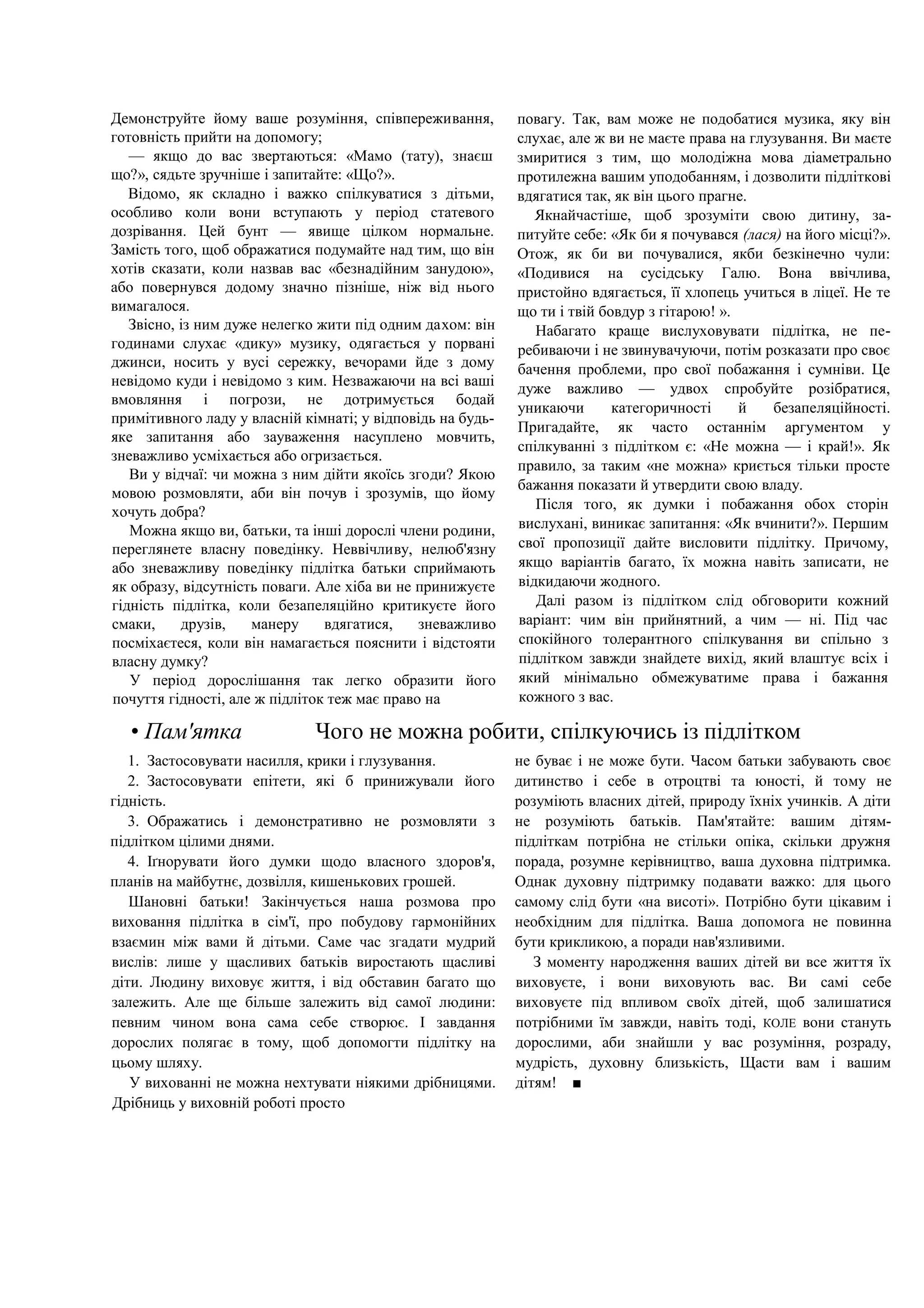 Демонструйте йому ваше розуміння, співпереживання,
готовність прийти на допомогу;
— якщо до вас звертаються: «Мамо (тату), знаєш
що?», сядьте зручніше і запитайте: «Що?».
Відомо, як складно і важко спілкуватися з дітьми,
особливо коли вони вступають у період статевого
дозрівання. Цей бунт — явище цілком нормальне.
Замість того, щоб ображатися подумайте над тим, що він
хотів сказати, коли назвав вас «безнадійним занудою»,
або повернувся додому значно пізніше, ніж від нього
вимагалося.
Звісно, із ним дуже нелегко жити під одним дахом: він
годинами слухає «дику» музику, одягається у порвані
джинси, носить у вусі сережку, вечорами йде з дому
невідомо куди і невідомо з ким. Незважаючи на всі ваші
вмовляння і погрози, не дотримується бодай
примітивного ладу у власній кімнаті; у відповідь на будь-
яке запитання або зауваження насуплено мовчить,
зневажливо усміхається або огризається.
Ви у відчаї: чи можна з ним дійти якоїсь згоди? Якою
мовою розмовляти, аби він почув і зрозумів, що йому
хочуть добра?
Можна якщо ви, батьки, та інші дорослі члени родини,
переглянете власну поведінку. Неввічливу, нелюб'язну
або зневажливу поведінку підлітка батьки сприймають
як образу, відсутність поваги. Але хіба ви не принижуєте
гідність підлітка, коли безапеляційно критикуєте його
смаки, друзів, манеру вдягатися, зневажливо
посміхаєтеся, коли він намагається пояснити і відстояти
власну думку?
У період дорослішання так легко образити його
почуття гідності, але ж підліток теж має право на
повагу. Так, вам може не подобатися музика, яку він
слухає, але ж ви не маєте права на глузування. Ви маєте
змиритися з тим, що молодіжна мова діаметрально
протилежна вашим уподобанням, і дозволити підліткові
вдягатися так, як він цього прагне.
Якнайчастіше, щоб зрозуміти свою дитину, за-
питуйте себе: «Як би я почувався (лася) на його місці?».
Отож, як би ви почувалися, якби безкінечно чули:
«Подивися на сусідську Галю. Вона ввічлива,
пристойно вдягається, її хлопець учиться в ліцеї. Не те
що ти і твій бовдур з гітарою! ».
Набагато краще вислуховувати підлітка, не пе-
ребиваючи і не звинувачуючи, потім розказати про своє
бачення проблеми, про свої побажання і сумніви. Це
дуже важливо — удвох спробуйте розібратися,
уникаючи категоричності й безапеляційності.
Пригадайте, як часто останнім аргументом у
спілкуванні з підлітком є: «Не можна — і край!». Як
правило, за таким «не можна» криється тільки просте
бажання показати й утвердити свою владу.
Після того, як думки і побажання обох сторін
вислухані, виникає запитання: «Як вчинити?». Першим
свої пропозиції дайте висловити підлітку. Причому,
якщо варіантів багато, їх можна навіть записати, не
відкидаючи жодного.
Далі разом із підлітком слід обговорити кожний
варіант: чим він прийнятний, а чим — ні. Під час
спокійного толерантного спілкування ви спільно з
підлітком завжди знайдете вихід, який влаштує всіх і
який мінімально обмежуватиме права і бажання
кожного з вас.
• Пам'ятка Чого не можна робити, спілкуючись із підлітком
1. Застосовувати насилля, крики і глузування.
2. Застосовувати епітети, які б принижували його
гідність.
3. Ображатись і демонстративно не розмовляти з
підлітком цілими днями.
4. Іґнорувати його думки щодо власного здоров'я,
планів на майбутнє, дозвілля, кишенькових грошей.
Шановні батьки! Закінчується наша розмова про
виховання підлітка в сім'ї, про побудову гармонійних
взаємин між вами й дітьми. Саме час згадати мудрий
вислів: лише у щасливих батьків виростають щасливі
діти. Людину виховує життя, і від обставин багато що
залежить. Але ще більше залежить від самої людини:
певним чином вона сама себе створює. І завдання
дорослих полягає в тому, щоб допомогти підлітку на
цьому шляху.
У вихованні не можна нехтувати ніякими дрібницями.
Дрібниць у виховній роботі просто
не буває і не може бути. Часом батьки забувають своє
дитинство і себе в отроцтві та юності, й тому не
розуміють власних дітей, природу їхніх учинків. А діти
не розуміють батьків. Пам'ятайте: вашим дітям-
підліткам потрібна не стільки опіка, скільки дружня
порада, розумне керівництво, ваша духовна підтримка.
Однак духовну підтримку подавати важко: для цього
самому слід бути «на висоті». Потрібно бути цікавим і
необхідним для підлітка. Ваша допомога не повинна
бути крикликою, а поради нав'язливими.
З моменту народження ваших дітей ви все життя їх
виховуєте, і вони виховують вас. Ви самі себе
виховуєте під впливом своїх дітей, щоб залишатися
потрібними їм завжди, навіть тоді, КОЛЕ вони стануть
дорослими, аби знайшли у вас розуміння, розраду,
мудрість, духовну близькість, Щасти вам і вашим
дітям! ■
 