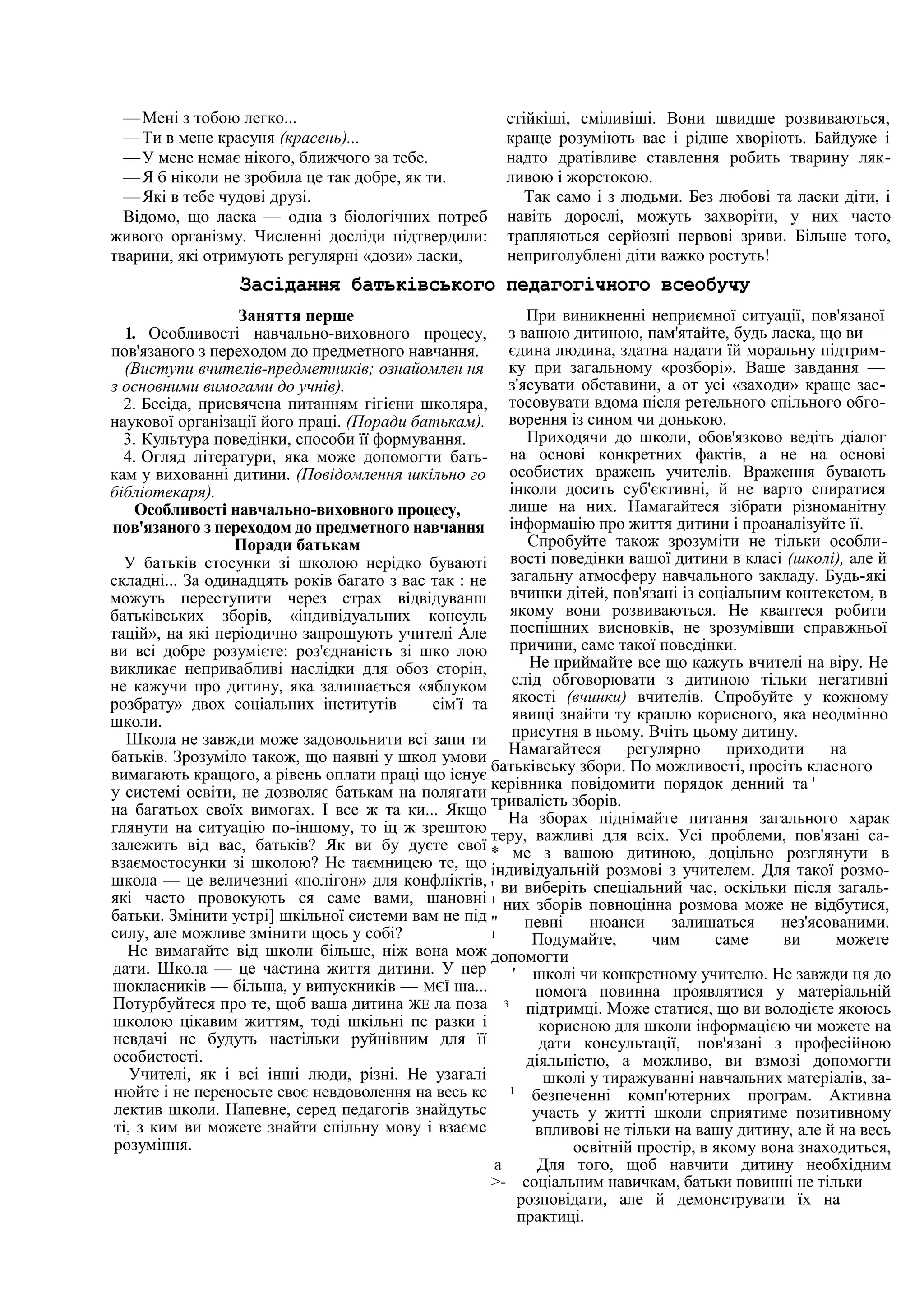 —Мені з тобою легко...
—Ти в мене красуня (красень)...
—У мене немає нікого, ближчого за тебе.
—Я б ніколи не зробила це так добре, як ти.
—Які в тебе чудові друзі.
Відомо, що ласка — одна з біологічних потреб
живого організму. Численні досліди підтвердили:
тварини, які отримують регулярні «дози» ласки,
стійкіші, сміливіші. Вони швидше розвиваються,
краще розуміють вас і рідше хворіють. Байдуже і
надто дратівливе ставлення робить тварину ляк-
ливою і жорстокою.
Так само і з людьми. Без любові та ласки діти, і
навіть дорослі, можуть захворіти, у них часто
трапляються серйозні нервові зриви. Більше того,
неприголублені діти важко ростуть!
Засідання батьківського педагогічного всеобучу
Заняття перше
1. Особливості навчально-виховного процесу,
пов'язаного з переходом до предметного навчання.
(Виступи вчителів-предметників; ознайомлен ня
з основними вимогами до учнів).
2. Бесіда, присвячена питанням гігієни школяра,
наукової організації його праці. (Поради батькам).
3. Культура поведінки, способи її формування.
4. Огляд літератури, яка може допомогти бать-
кам у вихованні дитини. (Повідомлення шкільно го
бібліотекаря).
Особливості навчально-виховного процесу,
пов'язаного з переходом до предметного навчання
Поради батькам
У батьків стосунки зі школою нерідко буваюті
складні... За одинадцять років багато з вас так : не
можуть переступити через страх відвідуванш
батьківських зборів, «індивідуальних консуль
тацій», на які періодично запрошують учителі Але
ви всі добре розумієте: роз'єднаність зі шко лою
викликає непривабливі наслідки для обоз сторін,
не кажучи про дитину, яка залишається «яблуком
розбрату» двох соціальних інститутів — сім'ї та
школи.
Школа не завжди може задовольнити всі запи ти
батьків. Зрозуміло також, що наявні у школ умови
вимагають кращого, а рівень оплати праці що існує
у системі освіти, не дозволяє батькам на полягати
на багатьох своїх вимогах. І все ж та ки... Якщо
глянути на ситуацію по-іншому, то іц ж зрештою
залежить від вас, батьків? Як ви бу дуєте свої
взаємостосунки зі школою? Не таємницею те, що
школа — це величезниі «полігон» для конфліктів,
які часто провокують ся саме вами, шановні
батьки. Змінити устрі] шкільної системи вам не під
силу, але можливе змінити щось у собі?
Не вимагайте від школи більше, ніж вона мож
дати. Школа — це частина життя дитини. У пер
шокласників — більша, у випускників — МЄЇ ша...
Потурбуйтеся про те, щоб ваша дитина ЖЕ ла поза
школою цікавим життям, тоді шкільні пс разки і
невдачі не будуть настільки руйнівним для її
особистості.
Учителі, як і всі інші люди, різні. Не узагалі
нюйте і не переносьте своє невдоволення на весь кс
лектив школи. Напевне, серед педагогів знайдутьс
ті, з ким ви можете знайти спільну мову і взаємс
розуміння.
При виникненні неприємної ситуації, пов'язаної
з вашою дитиною, пам'ятайте, будь ласка, що ви —
єдина людина, здатна надати їй моральну підтрим-
ку при загальному «розборі». Ваше завдання —
з'ясувати обставини, а от усі «заходи» краще зас-
тосовувати вдома після ретельного спільного обго-
ворення із сином чи донькою.
Приходячи до школи, обов'язково ведіть діалог
на основі конкретних фактів, а не на основі
особистих вражень учителів. Враження бувають
інколи досить суб'єктивні, й не варто спиратися
лише на них. Намагайтеся зібрати різноманітну
інформацію про життя дитини і проаналізуйте її.
Спробуйте також зрозуміти не тільки особли-
вості поведінки вашої дитини в класі (школі), але й
загальну атмосферу навчального закладу. Будь-які
вчинки дітей, пов'язані із соціальним контекстом, в
якому вони розвиваються. Не кваптеся робити
поспішних висновків, не зрозумівши справжньої
причини, саме такої поведінки.
Не приймайте все що кажуть вчителі на віру. Не
слід обговорювати з дитиною тільки негативні
якості (вчинки) вчителів. Спробуйте у кожному
явищі знайти ту краплю корисного, яка неодмінно
присутня в ньому. Вчіть цьому дитину.
Намагайтеся регулярно приходити на
батьківську збори. По можливості, просіть класного
керівника повідомити порядок денний та '
тривалість зборів.
На зборах піднімайте питання загального харак
теру, важливі для всіх. Усі проблеми, пов'язані са-
* ме з вашою дитиною, доцільно розглянути в
індивідуальній розмові з учителем. Для такої розмо-
' ви виберіть спеціальний час, оскільки після загаль-
1
них зборів повноцінна розмова може не відбутися,
" певні нюанси залишаться нез'ясованими.
1
Подумайте, чим саме ви можете
допомогти
' школі чи конкретному учителю. Не завжди ця до
помога повинна проявлятися у матеріальній
3
підтримці. Може статися, що ви володієте якоюсь
корисною для школи інформацією чи можете на
дати консультації, пов'язані з професійною
діяльністю, а можливо, ви взмозі допомогти
школі у тиражуванні навчальних матеріалів, за-
1
безпеченні комп'ютерних програм. Активна
участь у житті школи сприятиме позитивному
впливові не тільки на вашу дитину, але й на весь
освітній простір, в якому вона знаходиться,
а Для того, щоб навчити дитину необхідним
>- соціальним навичкам, батьки повинні не тільки
розповідати, але й демонструвати їх на
практиці.
 