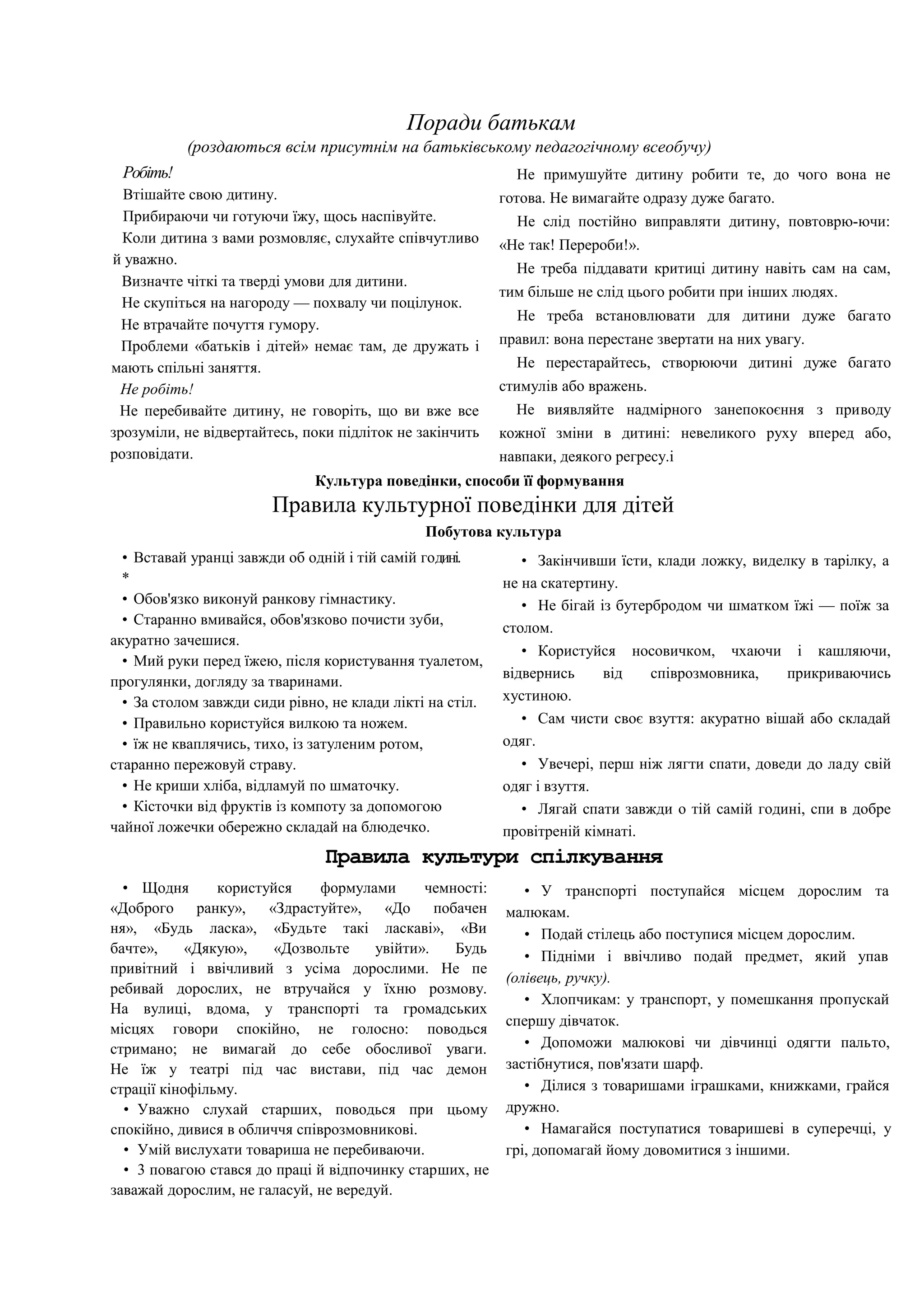 Поради батькам
(роздаються всім присутнім на батьківському педагогічному всеобучу)
Робіть!
Втішайте свою дитину.
Прибираючи чи готуючи їжу, щось наспівуйте.
Коли дитина з вами розмовляє, слухайте співчутливо
й уважно.
Визначте чіткі та тверді умови для дитини.
Не скупіться на нагороду — похвалу чи поцілунок.
Не втрачайте почуття гумору.
Проблеми «батьків і дітей» немає там, де дружать і
мають спільні заняття.
Не робіть!
Не перебивайте дитину, не говоріть, що ви вже все
зрозуміли, не відвертайтесь, поки підліток не закінчить
розповідати.
Не примушуйте дитину робити те, до чого вона не
готова. Не вимагайте одразу дуже багато.
Не слід постійно виправляти дитину, повтоврю-ючи:
«Не так! Перероби!».
Не треба піддавати критиці дитину навіть сам на сам,
тим більше не слід цього робити при інших людях.
Не треба встановлювати для дитини дуже багато
правил: вона перестане звертати на них увагу.
Не перестарайтесь, створюючи дитині дуже багато
стимулів або вражень.
Не виявляйте надмірного занепокоєння з приводу
кожної зміни в дитині: невеликого руху вперед або,
навпаки, деякого регресу.і
Культура поведінки, способи її формування
Правила культурної поведінки для дітей
Побутова культура
• Вставай уранці завжди об одній і тій самій годині.
*
• Обов'язко виконуй ранкову гімнастику.
• Старанно вмивайся, обов'язково почисти зуби,
акуратно зачешися.
• Мий руки перед їжею, після користування туалетом,
прогулянки, догляду за тваринами.
• За столом завжди сиди рівно, не клади лікті на стіл.
• Правильно користуйся вилкою та ножем.
• їж не кваплячись, тихо, із затуленим ротом,
старанно пережовуй страву.
• Не криши хліба, відламуй по шматочку.
• Кісточки від фруктів із компоту за допомогою
чайної ложечки обережно складай на блюдечко.
• Закінчивши їсти, клади ложку, виделку в тарілку, а
не на скатертину.
• Не бігай із бутербродом чи шматком їжі — поїж за
столом.
• Користуйся носовичком, чхаючи і кашляючи,
відвернись від співрозмовника, прикриваючись
хустиною.
• Сам чисти своє взуття: акуратно вішай або складай
одяг.
• Увечері, перш ніж лягти спати, доведи до ладу свій
одяг і взуття.
• Лягай спати завжди о тій самій годині, спи в добре
провітреній кімнаті.
Правила культури спілкування
• Щодня користуйся формулами чемності:
«Доброго ранку», «Здрастуйте», «До побачен
ня», «Будь ласка», «Будьте такі ласкаві», «Ви
бачте», «Дякую», «Дозвольте увійти». Будь
привітний і ввічливий з усіма дорослими. Не пе
ребивай дорослих, не втручайся у їхню розмову.
На вулиці, вдома, у транспорті та громадських
місцях говори спокійно, не голосно: поводься
стримано; не вимагай до себе обосливої уваги.
Не їж у театрі під час вистави, під час демон
страції кінофільму.
• Уважно слухай старших, поводься при цьому
спокійно, дивися в обличчя співрозмовникові.
• Умій вислухати товариша не перебиваючи.
• 3 повагою стався до праці й відпочинку старших, не
заважай дорослим, не галасуй, не вередуй.
• У транспорті поступайся місцем дорослим та
малюкам.
• Подай стілець або поступися місцем дорослим.
• Підніми і ввічливо подай предмет, який упав
(олівець, ручку).
• Хлопчикам: у транспорт, у помешкання пропускай
спершу дівчаток.
• Допоможи малюкові чи дівчинці одягти пальто,
застібнутися, пов'язати шарф.
• Ділися з товаришами іграшками, книжками, грайся
дружно.
• Намагайся поступатися товаришеві в суперечці, у
грі, допомагай йому довомитися з іншими.
 