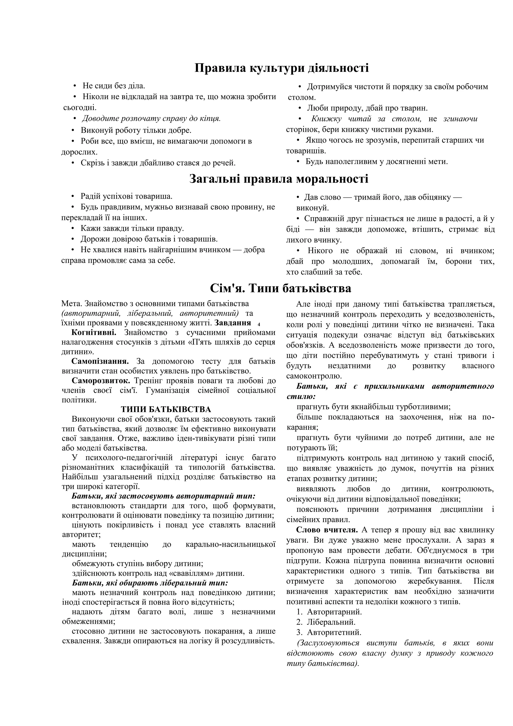 Правила культури діяльності
• Не сиди без діла.
• Ніколи не відкладай на завтра те, що можна зробити
сьогодні.
• Доводите розпочату справу до кіпця.
• Виконуй роботу тільки добре.
• Роби все, що вмієш, не вимагаючи допомоги в
дорослих.
• Скрізь і завжди дбайливо стався до речей.
• Дотримуйся чистоти й порядку за своїм робочим
столом.
• Люби природу, дбай про тварин.
• Книжку читай за столом, не згинаючи
сторінок, бери книжку чистими руками.
• Якщо чогось не зрозумів, перепитай старших чи
товаришів.
• Будь наполегливим у досягненні мети.
Загальні правила моральності
• Радій успіхові товариша.
• Будь правдивим, мужньо визнавай свою провину, не
перекладай її на інших.
• Кажи завжди тільки правду.
• Дорожи довірою батьків і товаришів.
• Не хвалися навіть найгарнішим вчинком — добра
справа промовляє сама за себе.
• Дав слово — тримай його, дав обіцянку —
виконуй.
• Справжній друг пізнається не лише в радості, а й у
біді — він завжди допоможе, втішить, стримає від
лихого вчинку.
• Нікого не ображай ні словом, ні вчинком;
дбай про молодших, допомагай їм, борони тих,
хто слабший за тебе.
Сім'я. Типи батьківства
Мета. Знайомство з основними типами батьківства
(авторитарний, ліберальний, авторитетний) та
їхніми проявами у повсякденному житті. Завдання 4
Когнітивні. Знайомство з сучасними прийомами
налагодження стосунків з дітьми «П'ять шляхів до серця
дитини».
Самопізнання. За допомогою тесту для батьків
визначити стан особистих уявлень про батьківство.
Саморозвиток. Тренінг проявів поваги та любові до
членів своєї сім'ї. Гуманізація сімейної соціальної
політики.
ТИПИ БАТЬКІВСТВА
Виконуючи свої обов'язки, батьки застосовують такий
тип батьківства, який дозволяє їм ефективно виконувати
свої завдання. Отже, важливо іден-тивікувати різні типи
або моделі батьківства.
У психолого-педагогічній літературі існує багато
різноманітних класифікацій та типологій батьківства.
Найбільш узагальнений підхід розділяє батьківство на
три широкі категорії.
Батьки, які застосовують авторитарний тип:
встановлюють стандарти для того, щоб формувати,
контролювати й оцінювати поведінку та позицію дитини;
цінують покірливість і понад усе ставлять власний
авторитет;
мають тенденцію до карально-насильницької
дисципліни;
обмежують ступінь вибору дитини;
здійснюють контроль над «свавіллям» дитини.
Батьки, які обирають ліберальний тип:
мають незначний контроль над поведінкою дитини;
іноді спостерігається й повна його відсутність;
надають дітям багато волі, лише з незначними
обмеженнями;
стосовно дитини не застосовують покарання, а лише
схвалення. Завжди опираються на логіку й розсудливість.
Але іноді при даному типі батьківства трапляється,
що незначний контроль переходить у вседозволеність,
коли ролі у поведінці дитини чітко не визначені. Така
ситуація подекуди означає відступ від батьківських
обов'язків. А вседозволеність може призвести до того,
що діти постійно перебуватимуть у стані тривоги і
будуть нездатними до розвитку власного
самоконтролю.
Батьки, які є прихильниками авторитетного
стилю:
прагнуть бути якнайбільш турботливими;
більше покладаються на заохочення, ніж на по-
карання;
прагнуть бути чуйними до потреб дитини, але не
потурають їй;
підтримують контроль над дитиною у такий спосіб,
що виявляє уважність до думок, почуттів на різних
етапах розвитку дитини;
виявляють любов до дитини, контролюють,
очікуючи від дитини відповідальної поведінки;
пояснюють причини дотримання дисципліни і
сімейних правил.
Слово вчителя. А тепер я прошу від вас хвилинку
уваги. Ви дуже уважно мене прослухали. А зараз я
пропоную вам провести дебати. Об'єднуємося в три
підгрупи. Кожна підгрупа повинна визначити основні
характеристики одного з типів. Тип батьківства ви
отримуєте за допомогою жеребкування. Після
визначення характеристик вам необхідно зазначити
позитивні аспекти та недоліки кожного з типів.
1. Авторитарний.
2. Ліберальний.
3. Авторитетний.
(Заслуховуються виступи батьків, в яких вони
відстоюють свою власну думку з приводу кожного
типу батьківства).
 