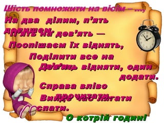 На два ділим, п’ятьНа два ділим, п’ять
допишем.допишем.П’ять на дев’ятьП’ять на дев’ять ——
…,…,Поспішаєм їх віднять,Поспішаєм їх віднять,
ПоділитиПоділити все навсе на
п’ять,п’ять,Дев’ять відняти, одинДев’ять відняти, один
додати.додати.
Вийде час лягатиВийде час лягати
спати.спати.
О котрій годиніО котрій годині
Справа влівоСправа вліво
прочитати.прочитати.
 