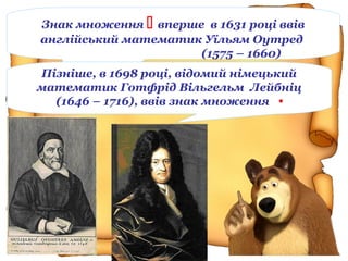 Знак множення  вперше в 1631 році ввів
англійський математик Уїльям Оутред
(1575 – 1660)
Пізніше, в 1698 році, відомий німецький
математик Готфрід Вільгельм Лейбніц
(1646 – 1716), ввів знак множення •
 