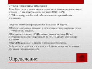 Определение
Острые респираторные заболевания
Если болит горло и капает из носа, ломит кости и поднялась температура,
все ясно — у вас простуда или по-научному ОРВИ (ОРЗ).
ОРВИ — это группа болезней, объединенных четырьмя общими
признаками.
1.Все они являются инфекционными. Вызывают их вирусы.
2.Возбудители болезни попадают в организм воздушно-капельным путем
— через органы дыхания.
3.В первую очередь при ОРВИ страдают органы дыхания. Не зря
заболевание назвали респираторным, то есть «имеющим отношение к
дыханию».
4.Все ОРВИ развиваются быстро и продолжаются недолго.
Возбудители передаются при контакте с больным человеком по воздуху
при кашле, чихании, разговоре.
 