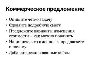 Коммерческое предложение
•  Опишите четко задачу
•  Сделайте подробную смету
•  Предложите варианты изменения
стоимости – как можно повлиять
•  Напишите, что именно вы предлагаете
и почему
•  Добавьте реализованные кейсы
 
