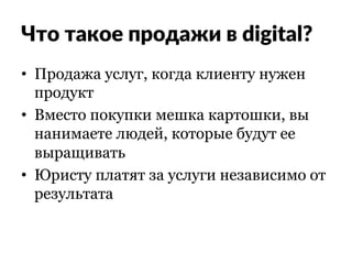 Что такое продажи в digital?
•  Продажа услуг, когда клиенту нужен
продукт
•  Вместо покупки мешка картошки, вы
нанимаете людей, которые будут ее
выращивать
•  Юристу платят за услуги независимо от
результата
 