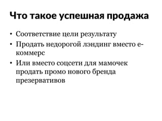 Что такое успешная продажа
•  Соответствие цели результату
•  Продать недорогой лэндинг вместо е-
коммерс
•  Или вместо соцсети для мамочек
продать промо нового бренда
презервативов
 