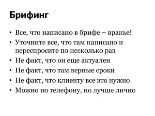 Брифинг
•  Все, что написано в брифе – вранье!
•  Уточните все, что там написано и
переспросите по несколько раз
•  Не факт, что он еще актуален
•  Не факт, что там верные сроки
•  Не факт, что клиенту все это нужно
•  Можно по телефону, но лучше лично
 