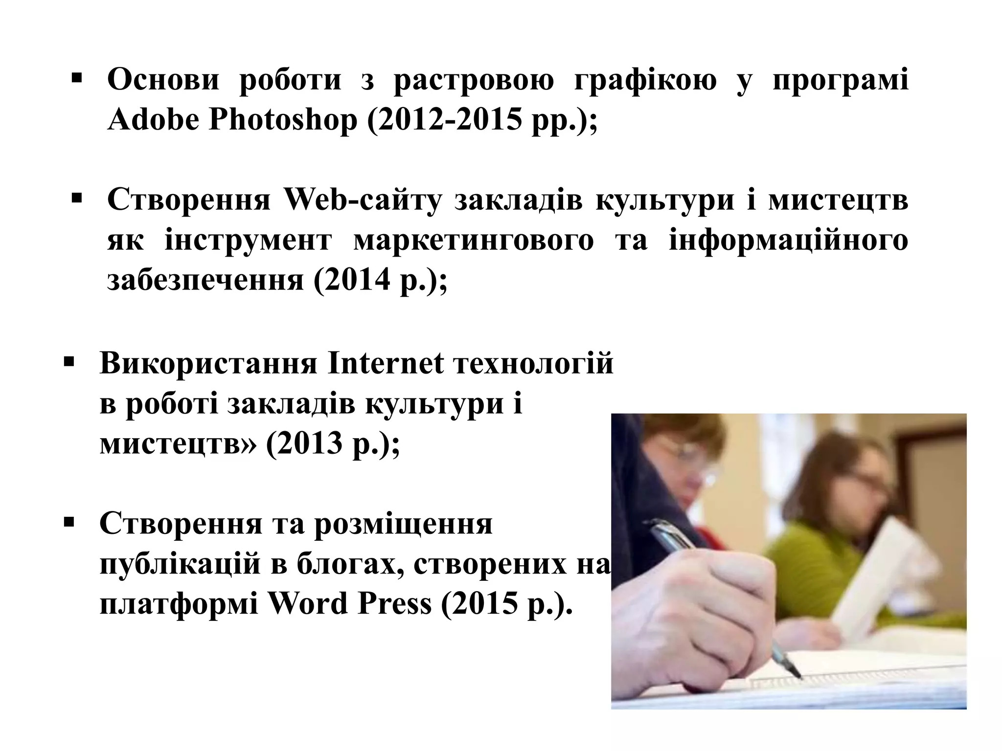  Основи роботи з растровою графікою у програмі
Adobe Photoshop (2012-2015 рр.);
 Створення Web-сайту закладів культури і мистецтв
як інструмент маркетингового та інформаційного
забезпечення (2014 р.);
 Використання Internet технологій
в роботі закладів культури і
мистецтв» (2013 р.);
 Створення та розміщення
публікацій в блогах, створених на
платформі Word Press (2015 р.).
 