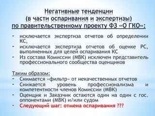 - исключается экспертиза отчетов об определении
КС,
- исключается экспертиза отчетов об оценке РС,
выполненных для целей оспаривания КС
- Из состава Комиссии (МВК) исключен представитель
профессионального сообщества оценщиков
Таким образом:
- Снимается «фильтр» от некачественных отчетов
- Снижается уровень профессионализма и
компетентности членов Комиссии (МВК)
- Оценщик и Заказчик остаются один на один с гос.
оппонентами (МВК) и/или судом
- Следующий шаг: отмена оспаривания ???
Негативные тенденции
(в части оспаривания и экспертизы)
по правительственному проекту ФЗ «О ГКО»:
 