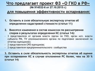 Что предлагает проект ФЗ «О ГКО в РФ»
(№ 914532-6 от 27.10.2015 г.)
для повышения эффективности оспаривания:
1. Оставить в силе обязательную экспертизу отчетов об
определении кадастровой стоимости (статья 11)
2. Вносятся изменения в состав комиссии по рассмотрению
споров о результатах определения КС (статья 14):
- 3 представителя от органов власти (орган по ГКО, орган исп. власти
субъекта РФ, ТУ уполномоченного органа по подготовке заключений по
отчетам оценщиков);
- 2 представителя СРО оценщиков;
- 2 представителя предпринимательского сообщества
3. Оставить в силе обязательность экспертизы отчетов об оценке
при оспаривании КС в случае отклонения РС более, чем на 30 %
(статья 14)
 