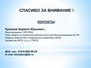 СПАСИБО ЗА ВНИМАНИЕ !
КОНТАКТЫ:
Кулаков Кирилл Юрьевич,
Вице-президент СРО РАО,
Член Совета по оценочной деятельности при Минэкономразвития РФ,
Первый заместитель Генерального директора ЦНЭС,
профессор МГСУ, д.э.н., FRICS
Моб. тел.: 8-916-688-06-25
Е-mail: kkulakov@bk.ru
 