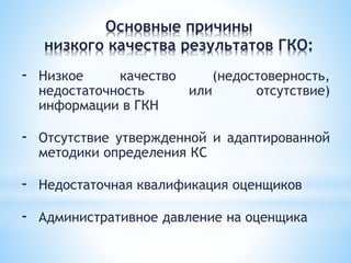 - Низкое качество (недостоверность,
недостаточность или отсутствие)
информации в ГКН
- Отсутствие утвержденной и адаптированной
методики определения КС
- Недостаточная квалификация оценщиков
- Административное давление на оценщика
Основные причины
низкого качества результатов ГКО:
 
