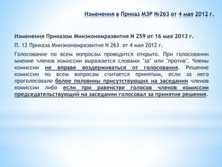 Изменения в Приказ МЭР №263 от 4 мая 2012 г.
Изменения Приказом Минэкономразвития N 259 от 16 мая 2013 г.
П. 12 Приказа Минэкономразвития N 263 от 4 мая 2012 г.
Голосование по всем вопросам проводится открыто. При голосовании
мнение членов комиссии выражается словами "за" или "против". Члены
комиссии не вправе воздерживаться от голосования. Решение
комиссии по всем вопросам считается принятым, если за него
проголосовало более половины присутствующих на заседании членов
комиссии либо если при равенстве голосов членов комиссии
председательствующий на заседании голосовал за принятие решения.
 