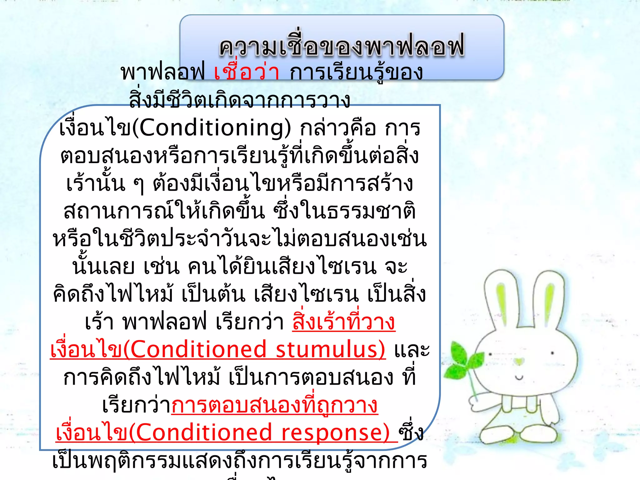 พาฟลอฟ เชื่อว่า การเรียนรู้ของ
สิ่งมีชีวิตเกิดจากการวาง
เงื่อนไข(Conditioning) กล่าวคือ การ
ตอบสนองหรือการเรียนรู้ที่เกิดขึ้นต่อสิ่ง
เร้านั้น ๆ ต้องมีเงื่อนไขหรือมีการสร้าง
สถานการณ์ให้เกิดขึ้น ซึ่งในธรรมชาติ
หรือในชีวิตประจำาวันจะไม่ตอบสนองเช่น
นั้นเลย เช่น คนได้ยินเสียงไซเรน จะ
คิดถึงไฟไหม้ เป็นต้น เสียงไซเรน เป็นสิ่ง
เร้า พาฟลอฟ เรียกว่า สิ่งเร้าที่วาง
เงื่อนไข(Conditioned stumulus) และ
การคิดถึงไฟไหม้ เป็นการตอบสนอง ที่
เรียกว่าการตอบสนองที่ถูกวาง
เงื่อนไข(Conditioned response) ซึ่ง
เป็นพฤติกรรมแสดงถึงการเรียนรู้จากการ
 