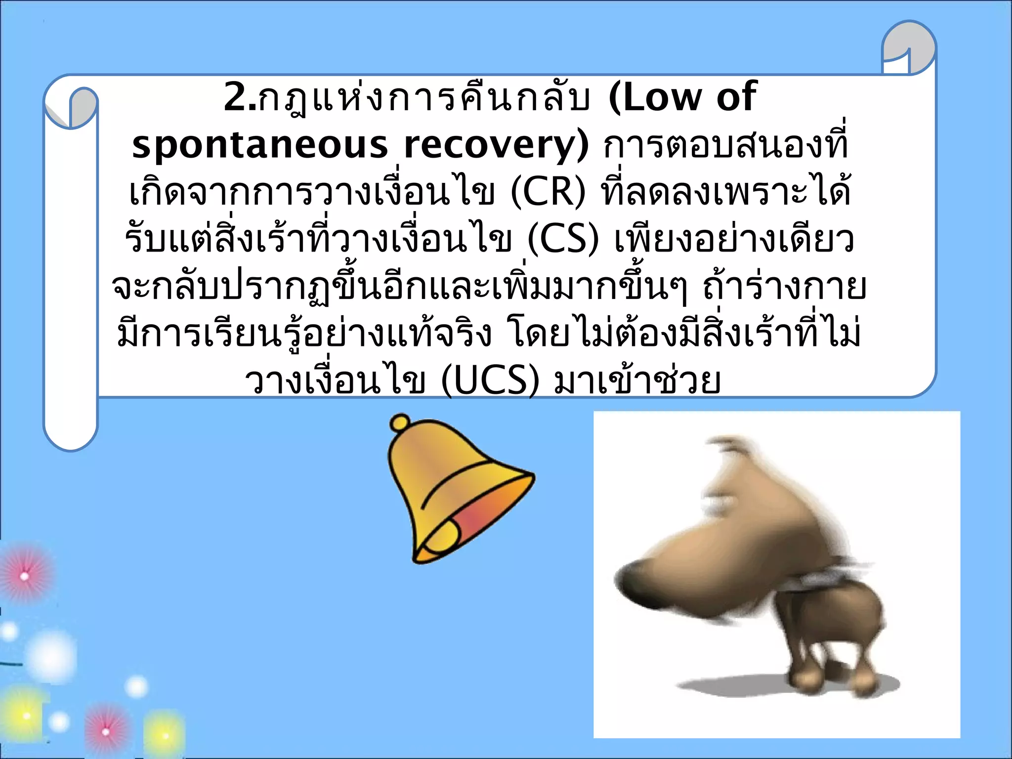 2.กฎแห่งการคืนกลับ (Low of
spontaneous recovery) การตอบสนองที่
เกิดจากการวางเงื่อนไข (CR) ที่ลดลงเพราะได้
รับแต่สิ่งเร้าที่วางเงื่อนไข (CS) เพียงอย่างเดียว
จะกลับปรากฏขึ้นอีกและเพิ่มมากขึ้นๆ ถ้าร่างกาย
มีการเรียนรู้อย่างแท้จริง โดยไม่ต้องมีสิ่งเร้าที่ไม่
วางเงื่อนไข (UCS) มาเข้าช่วย
 