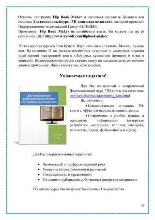 10
Освоить программу Flip Book Maker и научиться создавать 3d-книги вам
поможет Дистанционныйкурс "3D-книгадля педагога», который проводит
Информационно-издательский Центр «ОЛИВЬЕ».
Программа Flip Book Maker на английском языке. Вы можете так же её
скачать на сайте http://www.kvisoft.com/flipbook-maker.
Я сама прошла курсы в этом Центре. Научилась ли я создавать 3d-книг, судить
вам. На странице 11 вы можете посмотреть «скрины» с некоторых страниц
моей первой электронной книги «Любимые пушистики (немного о котах и
кошках)». Полностьюпосмотреть и скачать книгу вы сможете, если установите
данную программу. Иначе книга у вас не откроется.
Уважаемые педагоги!
Для Вас интересный и современный
Дистанционный курс "3D-книга для педагога»
http://art-olive.ru/distanzionniy_kurs.html
Вы научитесь:
 Самостоятельно создавать 3D-
книги с эффектом перелистывания страниц;
 Современно и удобно хранить и
передавать информацию (авторские
разработки, методички, копилки, сценарии,
конспекты, планы, фотоальбомы и видео).
Для Вас откроются новыегоризонты:
 Личностный и профессиональный рост
 Уважение коллег, учеников и родителей
 Современность и креативность
 Создание и публикация собственных авторских материалов
По итогам курса Вы получите Бесплатные Свидетельства.
 