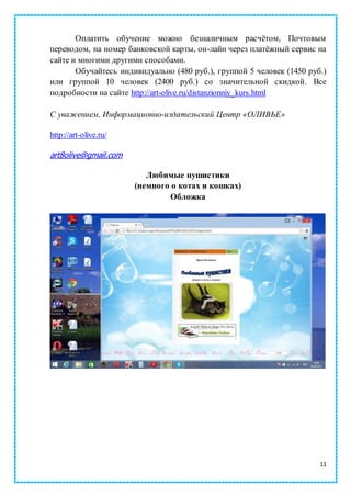 11
Оплатить обучение можно безналичным расчётом, Почтовым
переводом, на номер банковской карты, он-лайн через платёжный сервис на
сайте и многими другими способами.
Обучайтесь индивидуально (480 руб.), группой 5 человек (1450 руб.)
или группой 10 человек (2400 руб.) со значительной скидкой. Все
подробности на сайте http://art-olive.ru/distanzionniy_kurs.html
С уважением, Информационно-издательский Центр «ОЛИВЬЕ»
http://art-olive.ru/
art8olive@gmail.com
Любимые пушистики
(немного о котах и кошках)
Обложка
 