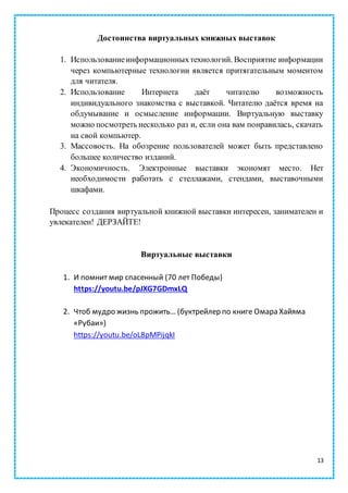 13
Достоинства виртуальных книжных выставок
1. Использованиеинформационныхтехнологий. Восприятие информации
через компьютерные технологии является притягательным моментом
для читателя.
2. Использование Интернета даёт читателю возможность
индивидуального знакомства с выставкой. Читателю даётся время на
обдумывание и осмысление информации. Виртуальную выставку
можно посмотреть несколько раз и, если она вам понравилась, скачать
на свой компьютер.
3. Массовость. На обозрение пользователей может быть представлено
большее количество изданий.
4. Экономичность. Электронные выставки экономят место. Нет
необходимости работать с стеллажами, стендами, выставочными
шкафами.
Процесс создания виртуальной книжной выставки интересен, занимателен и
увлекателен! ДЕРЗАЙТЕ!
Виртуальные выставки
1. И помнит мир спасенный (70 лет Победы)
https://youtu.be/pJXG7GDmxLQ
2. Чтоб мудро жизнь прожить… (буктрейлер по книге Омара Хайяма
«Рубаи»)
https://youtu.be/oL8pMPijqkI
 