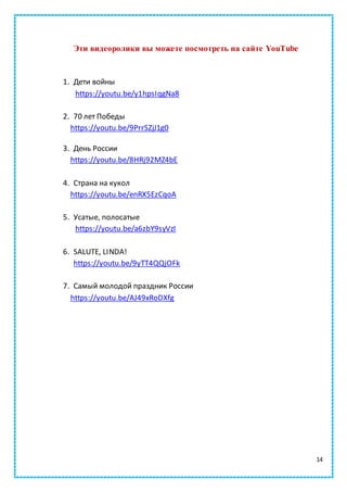 14
Эти видеоролики вы можете посмотреть на сайте YouTube
1. Дети войны
https://youtu.be/y1hpsIqgNa8
2. 70 лет Победы
https://youtu.be/9PrrSZjJ1g0
3. День России
https://youtu.be/8HRj92MZ4bE
4. Страна на кукол
https://youtu.be/enRX5EzCqoA
5. Усатые, полосатые
https://youtu.be/a6zbY9syVzI
6. SALUTE, LINDA!
https://youtu.be/9yTT4QQjOFk
7. Самый молодой праздник России
https://youtu.be/AJ49xRoDXfg
 