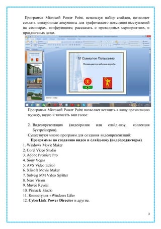 3
Программа Microsoft Power Point, используя набор слайдов, позволяет
создать электронные документы для графического пояснения выступлений
на семинарах, конференциях; рассказать о проводимых мероприятиях, о
праздничных датах.
Программа Microsoft Power Point позволяет вставить в вашу презентацию
музыку, видео и записать ваш голос.
2. Видеопрезентация (видеоролик или слайд-шоу, коллекция
буктрейлеров).
Существуют много программ для создания видеопрезентаций:
Программы по созданию видео и слайд-шоу (видеоредакторы)
1. Windows Movie Maker
2. Corel Video Studio
3. Adobe Premiere Pro
4. Sony Vegas
5. AVS Video Editor
6. Xilisoft Movie Maker
7. Solveig MM Video Splitter
8. Nero Vision
9. Muvee Reveal
10. Pinnacle Studio
11. Киностудия «Windows Life»
12. CyberLink Power Director и другие.
 