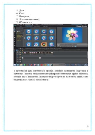 6
5. Дым;
6. Снег;
7. Пузырьки;
8. Леденцы на палочке;
9. Облако и т.д.
В программе есть интересный эффект, который называется «картинка в
картинке» (на фоне видеофайла или фотографиипоявляется другая картинка,
которая ещё и движется). Движение второй картинки вы можете задать сами
(видеоролик «Усатые, полосатые»):
 