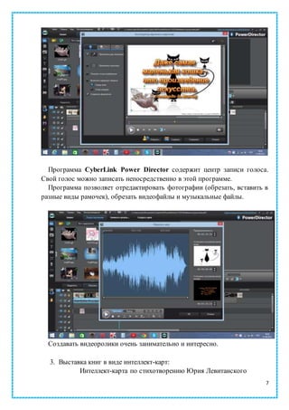 7
Программа CyberLink Power Director содержит центр записи голоса.
Свой голос можно записать непосредственно в этой программе.
Программа позволяет отредактировать фотографии (обрезать, вставить в
разные виды рамочек), обрезать видеофайлы и музыкальные файлы.
Создавать видеоролики очень занимательно и интересно.
3. Выставка книг в виде интеллект-карт:
Интеллект-карта по стихотворению Юрия Левитанского
 