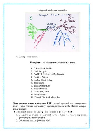 8
«Каждый выбирает для себя»
4. Электронные книги.
Программы по созданию электронных книг
1. Sekum Book Studio
2. Book Designer
3. NeoBook Professional Multimedia
4. Desktop Author
5. SunRav Book Office
6. eBook Gold
7. eBook Writer Lite
8. eBook Maestro
9. Генератор книг
10.Adobe Reader
11. Kvisoft Flip Book Maker Pro
Электронные книги в формате PDF – самый простой вид электронных
книг. Чтобы создать такую книгу, нужна программа Adobe Reader, которая
известна всем:
1-ый способ создания электронной книги в формате PDF:
1. Создайте документ в Microsoft Office Word (вставьте картинки,
фотографии, иллюстрации);
2. Сохраните как… в формате PDF.
 