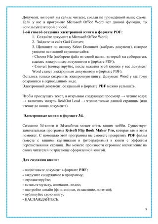 9
Документ, который вы сейчас читаете, создан по проведённой выше схеме.
Если у вас в программе Microsoft Office Word нет данной функции, то
используйте второй способ.
2-ой способ создания электронной книги в формате PDF:
1. Создайте документ в Microsoft Office Word;
2. Зайдите на сайт Go4 Convert;
3. Щелкните по окошку Select Document (выбрать документ), которое
увидите на главной странице сайта:
- Choose File (выберете файл из своей папки, который вы собираетесь
сделать электронным документом в формате PDF);
- Convert (конвертируйте, после нажатия этой кнопки у вас документ
Word станет электронным документом в формате PDF).
Осталось только сохранить электронную книгу. Документ Word у вас тоже
сохранится в первозданном виде.
Электронный документ, созданный в формате PDF можно услышать.
Чтобы прослушать текст, я открываю следующее: просмотр → чтение вслух
→ включить модуль ReadOut Loud → чтение только данной страницы (или
чтение до конца документа).
Электронные книги в формате 3d.
Создание 3d-книги и 3d-альбома может стать вашим хобби. Существует
замечательная программа Kvisoft Flip Book Maker Pro, которая вам в этом
поможет. С помощью этой программы вы сможете превратить PDF файлы
(вместе с вашими картинками и фотографиями) в книги с эффектом
перелистывания страниц. Вы можете произвести огромное впечатление на
своих читателей потрясающе оформленной книгой.
Для создания книги:
- подготовьте документ в формате PDF;
- загрузите содержимое в программу;
- отредактируйте;
- вставьте музыку, анимация, видео;
- настройте дизайн (фон, кнопки, оглавление, логотип);
- публикуйте свою книгу;
- НАСЛАЖДАЙТЕСЬ.
 