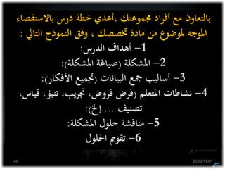 ‫باالستق‬ ‫درس‬ ‫خطة‬ ‫،أعدي‬ ‫جمموعتك‬ ‫اد‬‫ر‬‫أف‬ ‫مع‬ ‫بالتعاون‬‫صاء‬
‫التايل‬ ‫النموذج‬ ‫وفق‬ ، ‫ختصصك‬ ‫مادة‬ ‫من‬ ‫ملوضوع‬ ‫املوجه‬:
1-‫الدرس‬ ‫أهداف‬:
2-‫املشكلة‬(‫املشكلة‬ ‫صياغة‬:)
3-‫البيانات‬ ‫مجع‬ ‫أساليب‬(‫األفكار‬ ‫جتميع‬:)
4-‫املتعلم‬ ‫نشاطات‬(‫ق‬ ،‫تنبؤ‬ ،‫يب‬‫ر‬‫جت‬ ،‫فروض‬ ‫فرض‬،‫ياس‬
‫تصنيف‬...‫إخل‬:)
5-‫املشكلة‬ ‫حلول‬ ‫مناقشة‬:
6-‫احللول‬ ‫تقومي‬
20/02/143749
 