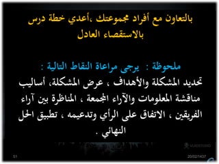 ‫درس‬ ‫خطة‬ ‫،أعدي‬ ‫جمموعتك‬ ‫اد‬‫ر‬‫أف‬ ‫مع‬ ‫بالتعاون‬
‫العادل‬ ‫باالستقصاء‬
‫ملحوظة‬:‫التالية‬ ‫النقاط‬ ‫اعاة‬‫ر‬‫م‬ ‫يرجى‬:
‫أساليب‬ ،‫املشكلة‬ ‫عرض‬ ، ‫واألهداف‬ ‫املشكلة‬ ‫حتديد‬
‫آ‬ ‫بني‬ ‫املناظرة‬ ، ‫اجملمعة‬ ‫اء‬‫ر‬‫واآل‬ ‫املعلومات‬ ‫مناقشة‬‫اء‬‫ر‬
‫تطب‬ ، ‫وتدعيمه‬ ‫أي‬‫ر‬‫ال‬ ‫على‬ ‫االتفاق‬ ، ‫يقني‬‫ر‬‫الف‬‫احلل‬ ‫يق‬
‫النهائي‬.
20/02/143751
 