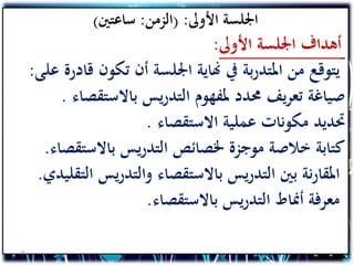 ‫األوىل‬ ‫اجللسة‬( :‫الزمن‬:‫ساعتني‬)
‫األوىل‬ ‫اجللسة‬ ‫أهداف‬:
‫ق‬ ‫تكون‬ ‫أن‬ ‫اجللسة‬ ‫هناية‬ ‫يف‬ ‫بة‬‫ر‬‫املتد‬ ‫من‬ ‫يتوقع‬‫على‬ ‫ادرة‬:
‫باالستقص‬ ‫يس‬‫ر‬‫التد‬ ‫ملفهوم‬ ‫حمدد‬ ‫يف‬‫ر‬‫تع‬ ‫صياغة‬‫اء‬.
‫االستقصاء‬ ‫عملية‬ ‫مكونات‬ ‫حتديد‬.
‫باالستق‬ ‫يس‬‫ر‬‫التد‬ ‫خلصائص‬ ‫موجزة‬ ‫خالصة‬ ‫كتابة‬‫صاء‬.
‫ا‬ ‫يس‬‫ر‬‫والتد‬ ‫باالستقصاء‬ ‫يس‬‫ر‬‫التد‬ ‫بني‬ ‫نة‬‫ر‬‫املقا‬‫لتقليدي‬.
‫باالستقصاء‬ ‫يس‬‫ر‬‫التد‬ ‫أمناط‬ ‫معرفة‬.
9
 
