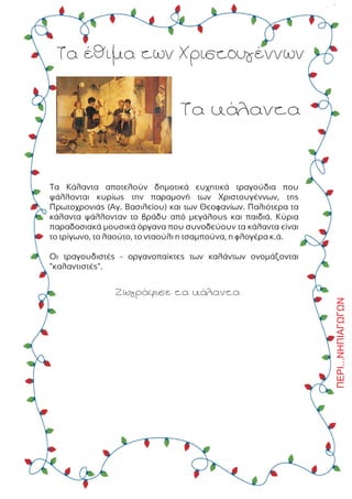 ÐÅÑÉ...ÍÇÐÉÁÃÙÃÙÍ
Ôá Ýèéìá ôùí ×ñéóôïõãÝííùí
Ôá êÜëáíôá
Ôá ÊÜëáíôá áðïôåëïýí äçìïôéêÜ åõ÷çôéêÜ ôñáãïýäéá ðïõ
øÜëëïíôáé êõñßùò ôçí ðáñáìïíÞ ôùí ×ñéóôïõãÝííùí, ôçò
Ðñùôï÷ñïíéÜò (Áã. Âáóéëåßïõ) êáé ôùí Èåïöáíßùí. Ðáëéüôåñá ôá
êÜëáíôá øÜëëïíôáí ôï âñÜäõ áðü ìåãÜëïõò êáé ðáéäéÜ. Êýñéá
ðáñáäïóéáêÜ ìïõóéêÜ üñãáíá ðïõ óõíïäåýïõí ôá êÜëáíôá åßíáé
ôï ôñßãùíï, ôï ëáïýôï, ôï íôáïýëé ç ôóáìðïýíá, ç öëïãÝñá ê.Ü.
Ïé ôñáãïõäéóôÝò - ïñãáíïðáßêôåò ôùí êáëÜíôùí ïíïìÜæïíôáé
"êáëáíôéóôÝò".
ÆùãñÜöéóå ôá êÜëáíôá
 