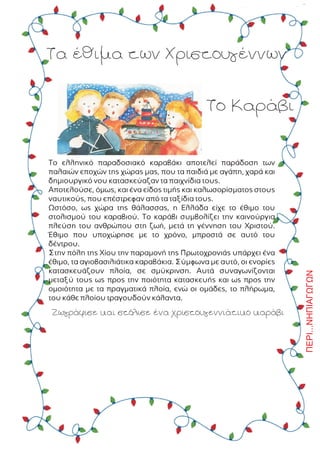 Ôá Ýèéìá ôùí ×ñéóôïõãÝííùí
Ôï ÊáñÜâé
Ôï åëëçíéêü ðáñáäïóéáêü êáñáâÜêé áðïôåëåß ðáñÜäïóç ôùí
ðáëáéþí åðï÷þí ôçò ÷þñáò ìáò, ðïõ ôá ðáéäéÜ ìå áãÜðç, ÷áñÜ êáé
äçìéïõñãéêü íïõ êáôáóêåýáæáí ôá ðáé÷íßäéá ôïõò.
Áðïôåëïýóå, üìùò, êáé Ýíá åßäïò ôéìÞò êáé êáëùóïñßóìáôïò óôïõò
íáõôéêïýò, ðïõ åðÝóôñåöáí áðü ôá ôáîßäéá ôïõò.
Ùóôüóï, ùò ÷þñá ôçò èÜëáóóáò, ç ÅëëÜäá åß÷å ôï Ýèéìï ôïõ
óôïëéóìïý ôïõ êáñáâéïý. Ôï êáñÜâé óõìâïëßæåé ôçí êáéíïýñãéá
ðëåýóç ôïõ áíèñþðïõ óôç æùÞ, ìåôÜ ôç ãÝííçóç ôïõ ×ñéóôïý.
¸èéìï ðïõ õðï÷þñçóå ìå ôï ÷ñüíï, ìðñïóôÜ óå áõôü ôïõ
äÝíôñïõ.
Óôçí ðüëç ôçò ×ßïõ ôçí ðáñáìïíÞ ôçò Ðñùôï÷ñïíéÜò õðÜñ÷åé Ýíá
Ýèéìï, ôá áãéïâáóéëéÜôéêá êáñáâÜêéá. Óýìöùíá ìå áõôü, ïé åíïñßåò
êáôáóêåõÜæïõí ðëïßá, óå óìýêñéíóç. ÁõôÜ óõíáãùíßæïíôáé
ìåôáîý ôïõò ùò ðñïò ôçí ðïéüôçôá êáôáóêåõÞò êáé ùò ðñïò ôçí
ïìïéüôçôá ìå ôá ðñáãìáôéêÜ ðëïßá, åíþ ïé ïìÜäåò, ôï ðëÞñùìá,
ôïõ êÜèå ðëïßïõ ôñáãïõäïýí êÜëáíôá.
ÆùãñÜöéóå êáé óôüëéóå Ýíá ÷ñéóôïõãåííéÜôéêï êáñÜâé ÐÅÑÉ...ÍÇÐÉÁÃÙÃÙÍ
 