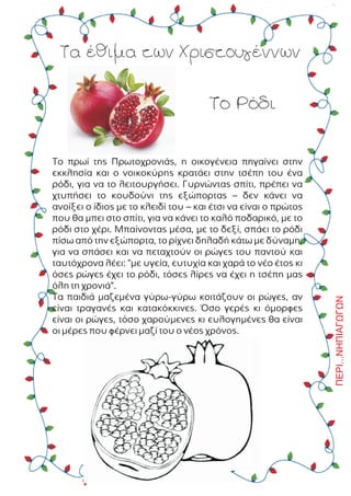 Ôá Ýèéìá ôùí ×ñéóôïõãÝííùí
Ôï Ñüäé
Ôï ðñùß ôçò Ðñùôï÷ñïíéÜò, ç ïéêïãÝíåéá ðçãáßíåé óôçí
åêêëçóßá êáé ï íïéêïêýñçò êñáôÜåé óôçí ôóÝðç ôïõ Ýíá
ñüäé, ãéá íá ôï ëåéôïõñãÞóåé. Ãõñíþíôáò óðßôé, ðñÝðåé íá
÷ôõðÞóåé ôï êïõäïýíé ôçò åîþðïñôáò – äåí êÜíåé íá
áíïßîåé ï ßäéïò ìå ôï êëåéäß ôïõ – êáé Ýôóé íá åßíáé ï ðñþôïò
ðïõ èá ìðåé óôï óðßôé, ãéá íá êÜíåé ôï êáëü ðïäáñéêü, ìå ôï
ñüäé óôï ÷Ýñé. Ìðáßíïíôáò ìÝóá, ìå ôï äåîß, óðÜåé ôï ñüäé
ðßóù áðü ôçí åîþðïñôá, ôï ñß÷íåé äçëáäÞ êÜôù ìå äýíáìç,
ãéá íá óðÜóåé êáé íá ðåôá÷ôïýí ïé ñþãåò ôïõ ðáíôïý êáé
ôáõôü÷ñïíá ëÝåé: "ìå õãåßá, åõôõ÷ßá êáé ÷áñÜ ôï íÝï Ýôïò êé
üóåò ñþãåò Ý÷åé ôï ñüäé, ôüóåò ëßñåò íá Ý÷åé ç ôóÝðç ìáò
üëç ôç ÷ñïíéÜ".
Ôá ðáéäéÜ ìáæåìÝíá ãýñù-ãýñù êïéôÜæïõí ïé ñþãåò, áí
åßíáé ôñáãáíÝò êáé êáôáêüêêéíåò. ¼óï ãåñÝò êé üìïñöåò
åßíáé ïé ñþãåò, ôüóï ÷áñïýìåíåò êé åõëïãçìÝíåò èá åßíáé
ïé ìÝñåò ðïõ öÝñíåé ìáæß ôïõ ï íÝïò ÷ñüíïò.
ÐÅÑÉ...ÍÇÐÉÁÃÙÃÙÍ
 