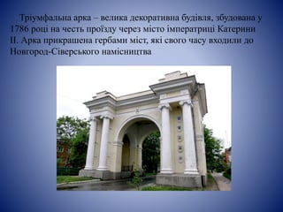Тріумфальна арка – велика декоративна будівля, збудована у
1786 році на честь проїзду через місто імператриці Катерини
ІІ. Арка прикрашена гербами міст, які свого часу входили до
Новгород-Сіверського намісництва
 