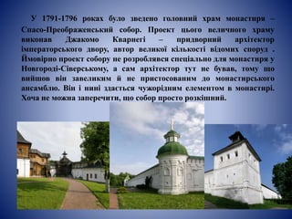 У 1791-1796 роках було зведено головний храм монастиря –
Спасо-Преображенський собор. Проект цього величного храму
виконав Джакомо Кварнегі – придворний архітектор
імператорського двору, автор великої кількості відомих споруд .
Ймовірно проект собору не розроблявся спеціально для монастиря у
Новгороді-Сіверському, а сам архітектор тут не бував, тому що
вийшов він завеликим й не пристосованим до монастирського
ансамблю. Він і нині здається чужорідним елементом в монастирі.
Хоча не можна заперечити, що собор просто розкішний.
 