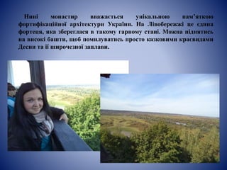 Нині монастир вважається унікальною пам’яткою
фортифікаційної архітектури України. На Лівобережжі це єдина
фортеця, яка збереглася в такому гарному стані. Можна піднятись
на високі башти, щоб помилуватись просто казковими краєвидами
Десни та її широчезної заплави.
 