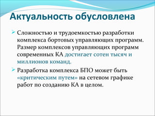 Актуальность обусловлена
 Сложностью и трудоемкостью разработки
комплекса бортовых управляющих программ.
Размер комплексов управляющих программ
современных КА достигает сотен тысяч и
миллионов команд.
 Разработка комплекса БПО может быть
«критическим путем» на сетевом графике
работ по созданию КА в целом.
 