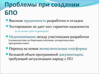 Проблемы при создании
БПО
Высокая трудоемкость разработки и отладки
Тестирование не дает 100% гарантии надежности
(и не может дать в принципе)
Недопонимание между участниками разработки
(специалистами по бортовым системам, алгоритмистами,
программистами)
Переход на новые вычислительные платформы
Большой объем программной документации,
требующий актуализации наряду с ПО
 