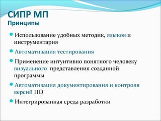 СИПР МП
Принципы
Использование удобных методик, языков и
инструментария
Автоматизация тестирования
Применение интуитивно понятного человеку
визуального представления созданной
программы
Автоматизация документирования и контроля
версий ПО
Интегрированная среда разработки
 